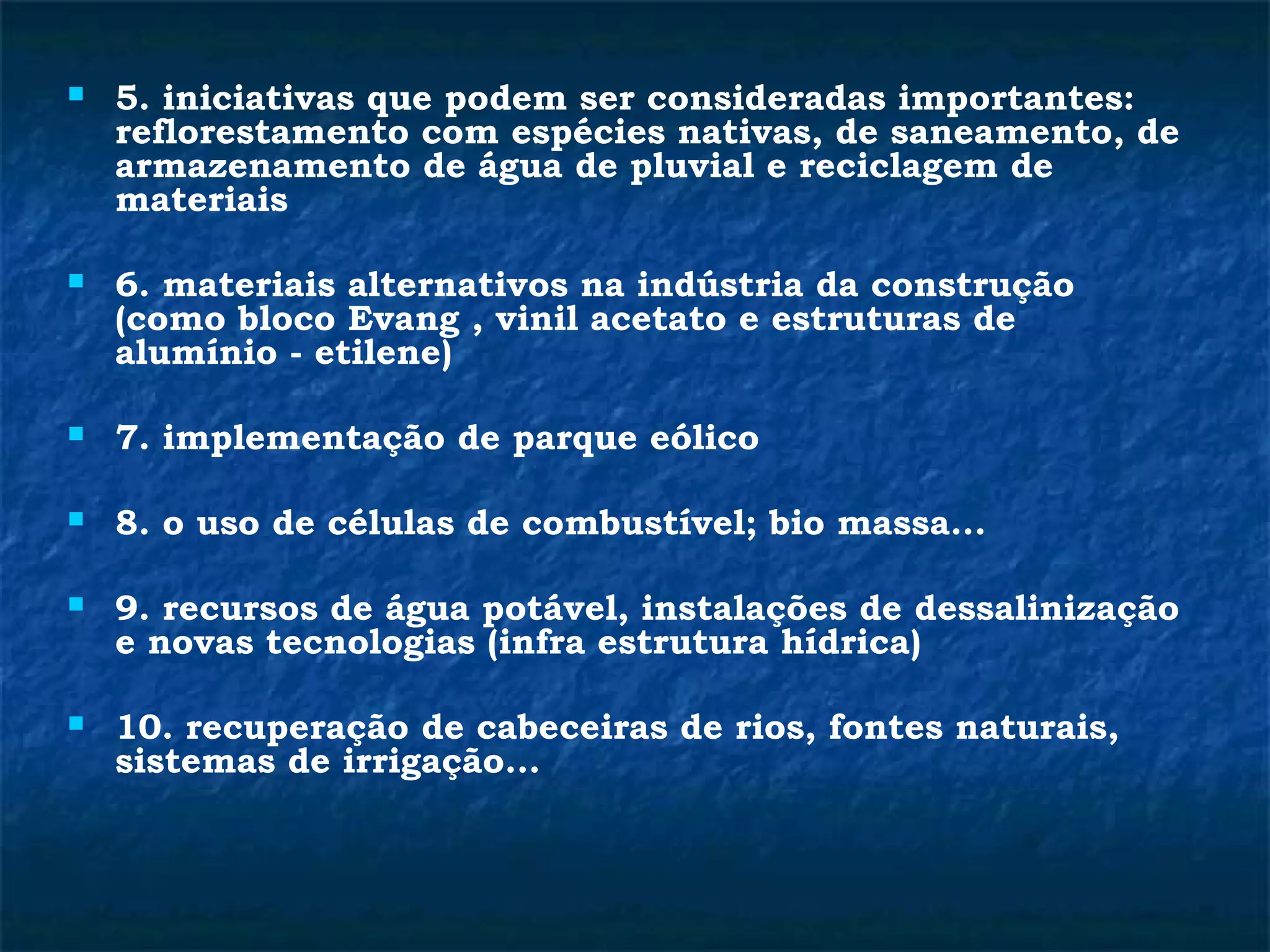  5. iniciativas que podem ser consideradas importantes: 
reflorestamento com espécies nativas, de saneamento, de 
armazenamento de água de pluvial e reciclagem de 
materiais 
 6. materiais alternativos na indústria da construção 
(como bloco Evang , vinil acetato e estruturas de 
alumínio - etilene) 
 7. implementação de parque eólico 
 8. o uso de células de combustível; bio massa... 
 9. recursos de água potável, instalações de dessalinização 
e novas tecnologias (infra estrutura hídrica) 
 10. recuperação de cabeceiras de rios, fontes naturais, 
sistemas de irrigação... 
 