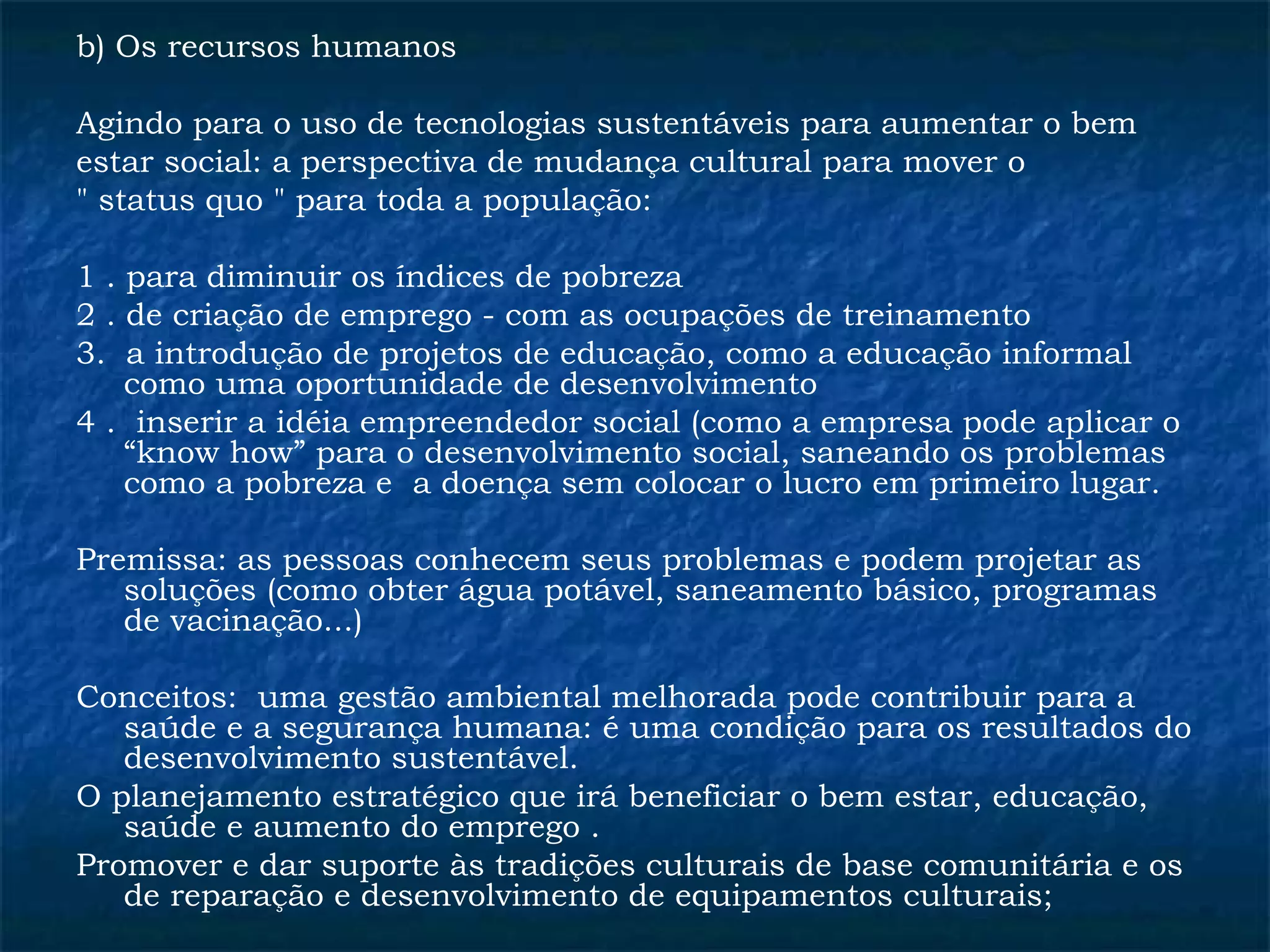 b) Os recursos humanos 
Agindo para o uso de tecnologias sustentáveis para aumentar o bem 
estar social: a perspectiva de mudança cultural para mover o 
" status quo " para toda a população: 
1 . para diminuir os índices de pobreza 
2 . de criação de emprego - com as ocupações de treinamento 
3. a introdução de projetos de educação, como a educação informal 
como uma oportunidade de desenvolvimento 
4 . inserir a idéia empreendedor social (como a empresa pode aplicar o 
“know how” para o desenvolvimento social, saneando os problemas 
como a pobreza e a doença sem colocar o lucro em primeiro lugar. 
Premissa: as pessoas conhecem seus problemas e podem projetar as 
soluções (como obter água potável, saneamento básico, programas 
de vacinação...) 
Conceitos: uma gestão ambiental melhorada pode contribuir para a 
saúde e a segurança humana: é uma condição para os resultados do 
desenvolvimento sustentável. 
O planejamento estratégico que irá beneficiar o bem estar, educação, 
saúde e aumento do emprego . 
Promover e dar suporte às tradições culturais de base comunitária e os 
de reparação e desenvolvimento de equipamentos culturais; 
 