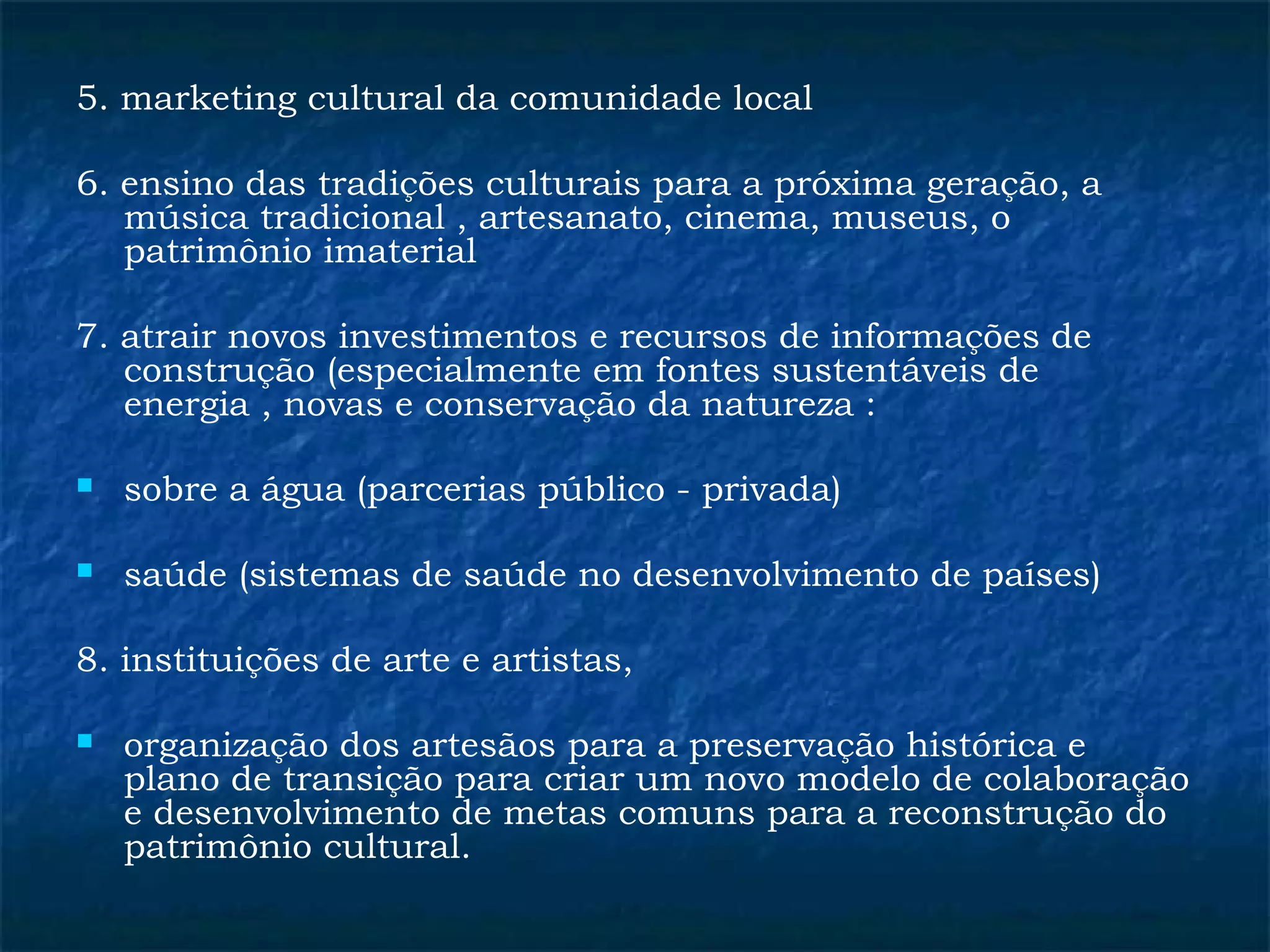 5. marketing cultural da comunidade local 
6. ensino das tradições culturais para a próxima geração, a 
música tradicional , artesanato, cinema, museus, o 
patrimônio imaterial 
7. atrair novos investimentos e recursos de informações de 
construção (especialmente em fontes sustentáveis de 
energia , novas e conservação da natureza : 
 sobre a água (parcerias público - privada) 
 saúde (sistemas de saúde no desenvolvimento de países) 
8. instituições de arte e artistas, 
 organização dos artesãos para a preservação histórica e 
plano de transição para criar um novo modelo de colaboração 
e desenvolvimento de metas comuns para a reconstrução do 
patrimônio cultural. 
 