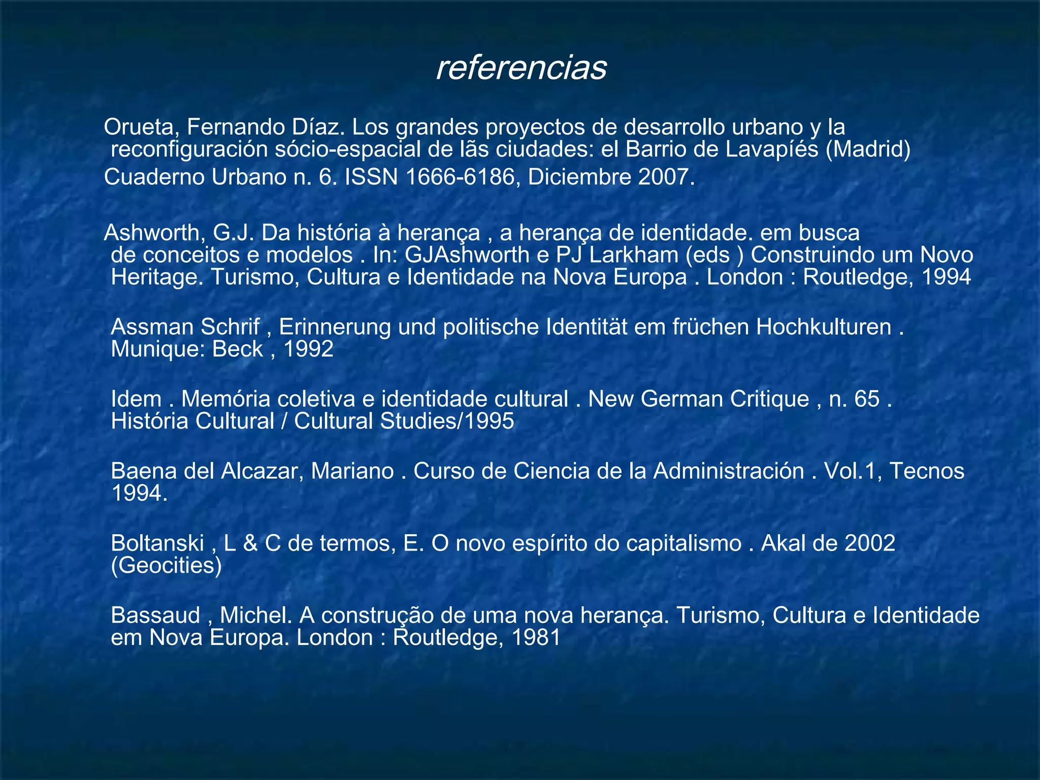 referencias 
Orueta, Fernando Díaz. Los grandes proyectos de desarrollo urbano y la 
reconfiguración sócio-espacial de lãs ciudades: el Barrio de Lavapíés (Madrid) 
Cuaderno Urbano n. 6. ISSN 1666-6186, Diciembre 2007. 
Ashworth, G.J. Da história à herança , a herança de identidade. em busca 
de conceitos e modelos . In: GJAshworth e PJ Larkham (eds ) Construindo um Novo 
Heritage. Turismo, Cultura e Identidade na Nova Europa . London : Routledge, 1994 
Assman Schrif , Erinnerung und politische Identität em früchen Hochkulturen . 
Munique: Beck , 1992 
Idem . Memória coletiva e identidade cultural . New German Critique , n. 65 . 
História Cultural / Cultural Studies/1995 
Baena del Alcazar, Mariano . Curso de Ciencia de la Administración . Vol.1, Tecnos 
1994. 
Boltanski , L & C de termos, E. O novo espírito do capitalismo . Akal de 2002 
(Geocities) 
Bassaud , Michel. A construção de uma nova herança. Turismo, Cultura e Identidade 
em Nova Europa. London : Routledge, 1981 
 