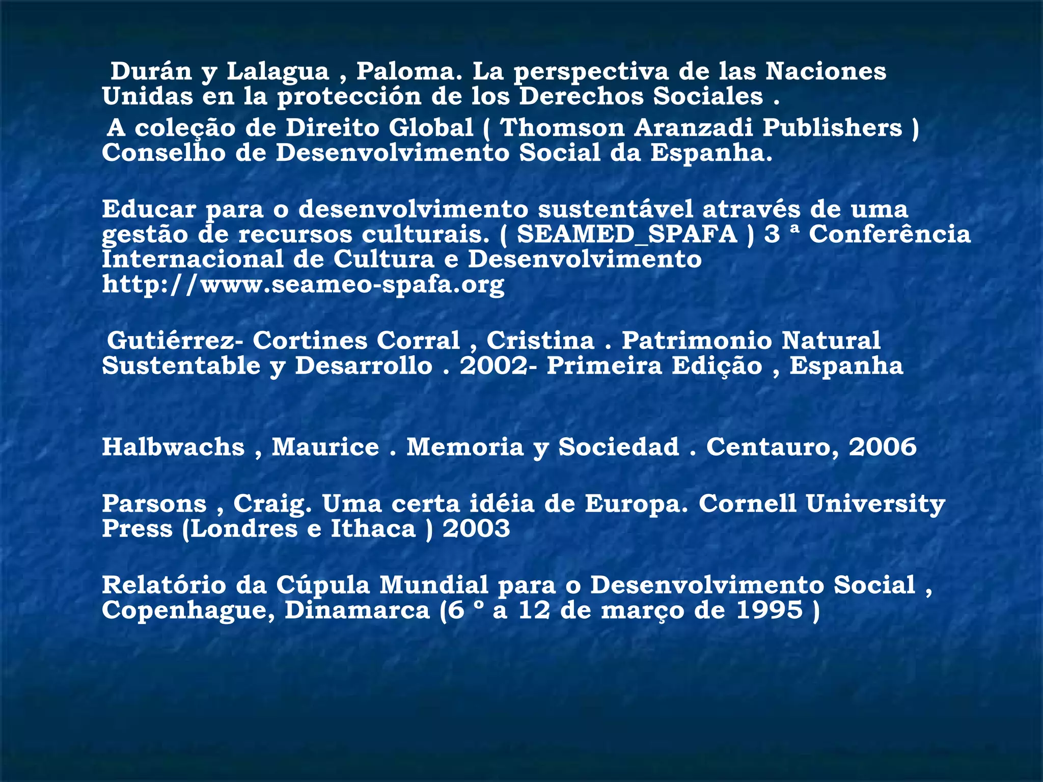Durán y Lalagua , Paloma. La perspectiva de las Naciones 
Unidas en la protección de los Derechos Sociales . 
A coleção de Direito Global ( Thomson Aranzadi Publishers ) 
Conselho de Desenvolvimento Social da Espanha. 
Educar para o desenvolvimento sustentável através de uma 
gestão de recursos culturais. ( SEAMED_SPAFA ) 3 ª Conferência 
Internacional de Cultura e Desenvolvimento 
http://www.seameo-spafa.org 
Gutiérrez- Cortines Corral , Cristina . Patrimonio Natural 
Sustentable y Desarrollo . 2002- Primeira Edição , Espanha 
Halbwachs , Maurice . Memoria y Sociedad . Centauro, 2006 
Parsons , Craig. Uma certa idéia de Europa. Cornell University 
Press (Londres e Ithaca ) 2003 
Relatório da Cúpula Mundial para o Desenvolvimento Social , 
Copenhague, Dinamarca (6 º a 12 de março de 1995 ) 
 