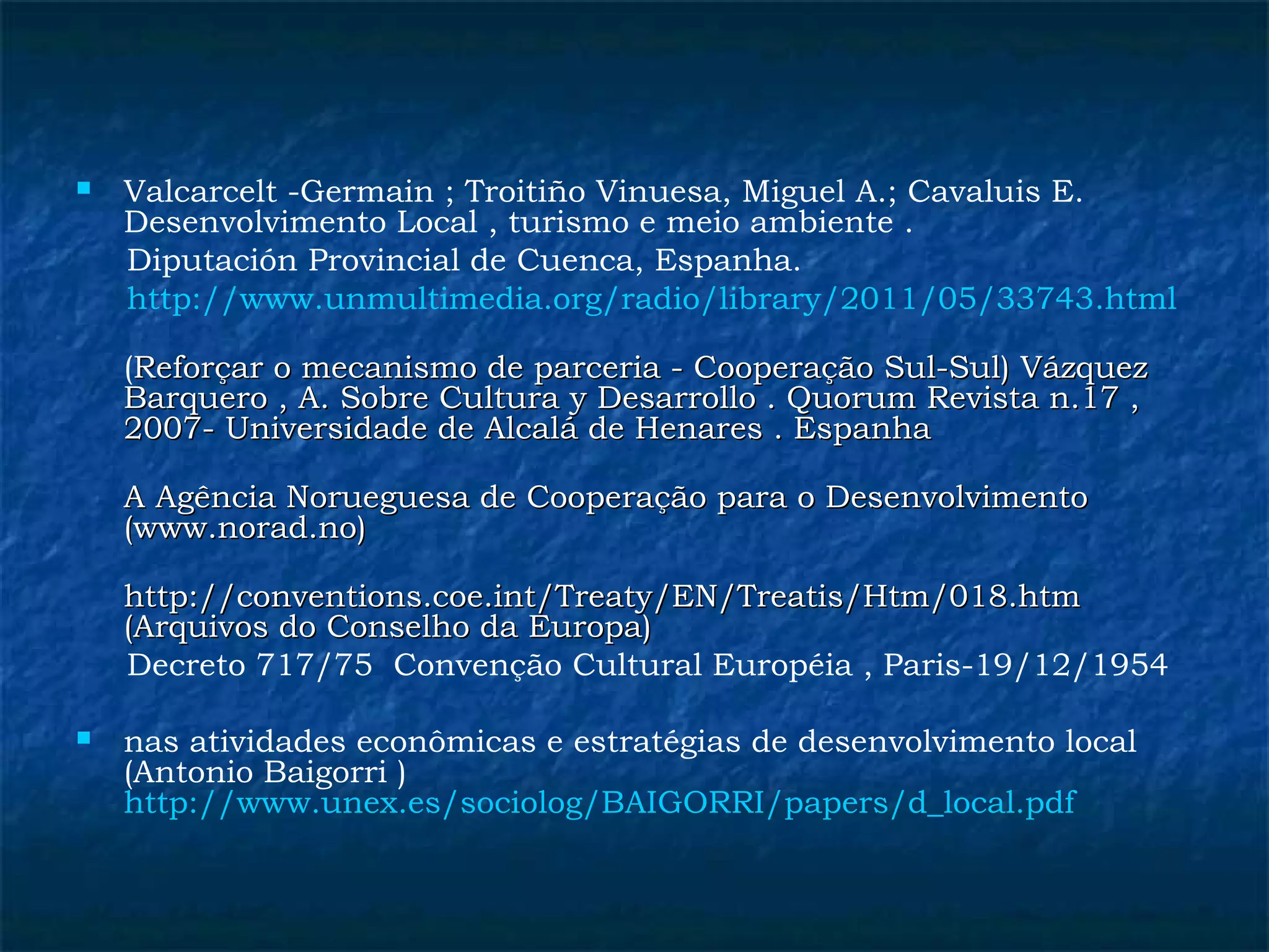  Valcarcelt -Germain ; Troitiño Vinuesa, Miguel A.; Cavaluis E. 
Desenvolvimento Local , turismo e meio ambiente . 
Diputación Provincial de Cuenca, Espanha. 
http://www.unmultimedia.org/radio/library/2011/05/33743.html 
(Reforçar o mecanismo de parceria - CCooooppeerraaççããoo SSuull--SSuull)) VVáázzqquueezz 
BBaarrqquueerroo ,, AA.. SSoobbrree CCuullttuurraa yy DDeessaarrrroolllloo .. QQuuoorruumm RReevviissttaa nn..1177 ,, 
22000077-- UUnniivveerrssiiddaaddee ddee AAllccaalláá ddee HHeennaarreess .. EEssppaannhhaa 
AA AAggêênncciiaa NNoorruueegguueessaa ddee CCooooppeerraaççããoo ppaarraa oo DDeesseennvvoollvviimmeennttoo 
((wwwwww..nnoorraadd..nnoo)) 
hhttttpp::////ccoonnvveennttiioonnss..ccooee..iinntt//TTrreeaattyy//EENN//TTrreeaattiiss//HHttmm//001188..hhttmm 
((AArrqquuiivvooss ddoo CCoonnsseellhhoo ddaa EEuurrooppaa)) 
Decreto 717/75 Convenção Cultural Européia , Paris-19/12/1954 
 nas atividades econômicas e estratégias de desenvolvimento local 
(Antonio Baigorri ) 
http://www.unex.es/sociolog/BAIGORRI/papers/d_local.pdf 
 