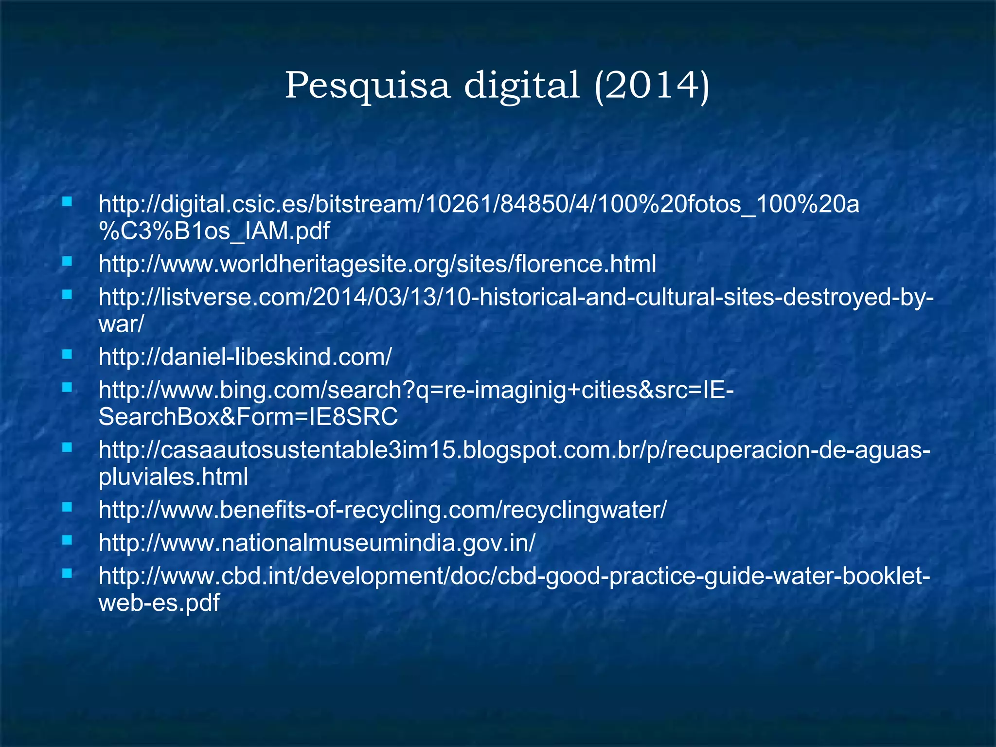 Pesquisa digital (2014) 
 http://digital.csic.es/bitstream/10261/84850/4/100%20fotos_100%20a 
%C3%B1os_IAM.pdf 
 http://www.worldheritagesite.org/sites/florence.html 
 http://listverse.com/2014/03/13/10-historical-and-cultural-sites-destroyed-by-war/ 
 http://daniel-libeskind.com/ 
 http://www.bing.com/search?q=re-imaginig+cities&src=IE-SearchBox& 
Form=IE8SRC 
 http://casaautosustentable3im15.blogspot.com.br/p/recuperacion-de-aguas-pluviales. 
html 
 http://www.benefits-of-recycling.com/recyclingwater/ 
 http://www.nationalmuseumindia.gov.in/ 
 http://www.cbd.int/development/doc/cbd-good-practice-guide-water-booklet-web- 
es.pdf 
 