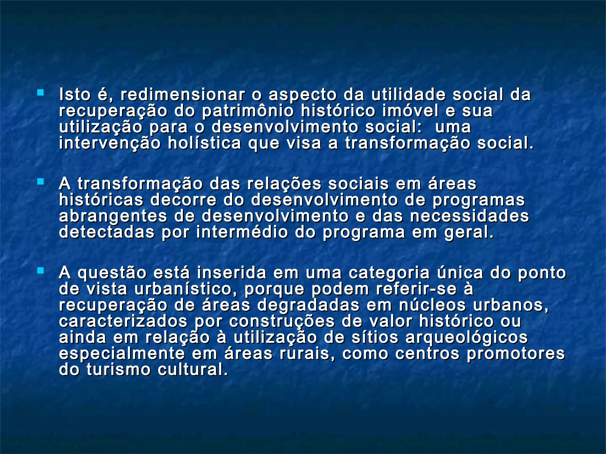  Isto é, redimensionar o aspecto da utilidade ssoocciiaall ddaa 
rreeccuuppeerraaççããoo ddoo ppaattrriimmôônniioo hhiissttóórriiccoo iimmóóvveell ee ssuuaa 
uuttiilliizzaaççããoo ppaarraa oo ddeesseennvvoollvviimmeennttoo ssoocciiaall:: uummaa 
iinntteerrvveennççããoo hhoollííssttiiccaa qquuee vviissaa aa ttrraannssffoorrmmaaççããoo ssoocciiaall.. 
 AA ttrraannssffoorrmmaaççããoo ddaass rreellaaççõõeess ssoocciiaaiiss eemm áárreeaass 
hhiissttóórriiccaass ddeeccoorrrree ddoo ddeesseennvvoollvviimmeennttoo ddee pprrooggrraammaass 
aabbrraannggeenntteess ddee ddeesseennvvoollvviimmeennttoo ee ddaass nneecceessssiiddaaddeess 
ddeetteeccttaaddaass ppoorr iinntteerrmmééddiioo ddoo pprrooggrraammaa eemm ggeerraall.. 
 AA qquueessttããoo eessttáá iinnsseerriiddaa eemm uummaa ccaatteeggoorriiaa úúnniiccaa ddoo ppoonnttoo 
ddee vviissttaa uurrbbaannííssttiiccoo,, ppoorrqquuee ppooddeemm rreeffeerriirr--ssee àà 
rreeccuuppeerraaççããoo ddee áárreeaass ddeeggrraaddaaddaass eemm nnúúcclleeooss uurrbbaannooss,, 
ccaarraacctteerriizzaaddooss ppoorr ccoonnssttrruuççõõeess ddee vvaalloorr hhiissttóórriiccoo oouu 
aaiinnddaa eemm rreellaaççããoo àà uuttiilliizzaaççããoo ddee ssííttiiooss aarrqquueeoollóóggiiccooss 
eessppeecciiaallmmeennttee eemm áárreeaass rruurraaiiss,, ccoommoo cceennttrrooss pprroommoottoorreess 
ddoo ttuurriissmmoo ccuullttuurraall.. 
 