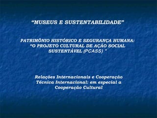 “MUSEUS E SUSTENTABILIDADE” 
PATRIMÔNIO HISTÓRICO E SEGURANÇA HUMANA: 
“O PROJETO CULTURAL DE AÇÃO SOCIAL 
SUSTENTÁVEL (PCASS) “ 
Relações Internacionais e Cooperação 
Técnica Internacional: em especial a 
Cooperação Cultural 
 