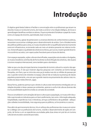 13
O objetivo geral deste Caderno é facilitar a comunicação entre os profissionais que atuam na
área dos museus e na área do turismo, de modo a construir uma relação dialógica, de trocas e
aprendizagem benéficas a ambos os setores.O que se pretende é fortalecer o papel do museu
como um espaço de encontro, aprendizado, lazer e turismo.
Museus e turismo, apesar de pertencerem a universos distintos de conhecimentos e práticas,
necessitam se encontrar e dialogar para o desenvolvimento de ambos. Com o fortalecimento
das políticas públicas para a área, os museus brasileiros têm se qualificado tanto tecnicamente
como em infraestrutura, se tornando cada vez mais um atrativo presente nos roteiros turísti-
cos.A diversificação e a qualidade dos atrativos turísticos, por sua vez, trazem grande dinamis-
mo econômico ao setor, com repercussões favoráveis para os locais de destino.
Com espaços equipados, ações culturais diversificadas, exposições estruturadas e divulgadas,
os museus brasileiros contribuirão de forma direta na diversificação dos atrativos, não só para
o turismo receptivo internacional, como também para o doméstico.
Sabe-se que uma das principais barreiras à expansão do turismo cultural é a social e não ape-
nas a econômica. É isto que mostram algumas pesquisas com visitantes ao Centro George
Pompidou, em Paris, que no início dos anos 90 já recebia mais de 10 milhões de pessoas por
ano: o grande número de visitantes no espaço cultural não se traduzia na presença de classes
populares propriamente, uma vez que a grande maioria era proveniente dos setores mais ins-
truídos da classe média (Heinich, 1990).
Dessa forma, podemos pontuar que o direito à cultura está intimamente entrelaçado com as
relações de poder e classe: passear por ambientes, apreciar e usufruir de culturas diversas não
é uma possibilidade equânime a todas as camadas da sociedade.
Para se consolidarem como atrações de lazer e cultura para a população, os museus têm discu-
tido e aprimorado os indicativos para um bom acolhimento, tais como: informação adequada,
hospitalidade, experiências ricas e interativas, serviços confortáveis e de qualidade – adequa-
ções voltadas à acessibilidade, mais segurança para os públicos, os funcionários e o acervo.
Para além do aprimoramento técnico, há um esforço dos profissionais dos museus em estrei-
tar o diálogo com os profissionais de turismo, visando o desenvolvimento de ações em con-
junto, de forma a unir as experiências acumuladas pelas duas áreas em prol de um turismo
cultural estruturado e acessível para todos.
Introdução
 