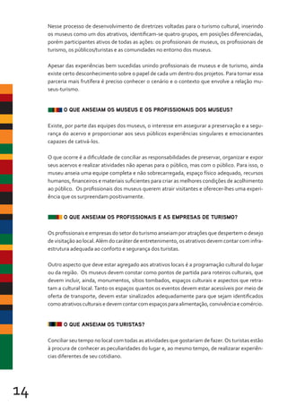 14
Nesse processo de desenvolvimento de diretrizes voltadas para o turismo cultural, inserindo
os museus como um dos atrativos, identificam-se quatro grupos, em posições diferenciadas,
porém participantes ativos de todas as ações: os profissionais de museus, os profissionais de
turismo, os públicos/turistas e as comunidades no entorno dos museus.
Apesar das experiências bem sucedidas unindo profissionais de museus e de turismo, ainda
existe certo desconhecimento sobre o papel de cada um dentro dos projetos. Para tornar essa
parceria mais frutífera é preciso conhecer o cenário e o contexto que envolve a relação mu-
seus-turismo.
O QUE ANSEIAM OS MUSEUS E OS PROFISSIONAIS DOS MUSEUS?
Existe, por parte das equipes dos museus, o interesse em assegurar a preservação e a segu-
rança do acervo e proporcionar aos seus públicos experiências singulares e emocionantes
capazes de cativá-los.
O que ocorre é a dificuldade de conciliar as responsabilidades de preservar, organizar e expor
seus acervos e realizar atividades não apenas para o público, mas com o público. Para isso, o
museu anseia uma equipe completa e não sobrecarregada, espaço físico adequado, recursos
humanos, financeiros e materiais suficientes para criar as melhores condições de acolhimento
ao público. Os profissionais dos museus querem atrair visitantes e oferecer-lhes uma experi-
ência que os surpreendam positivamente.
O QUE ANSEIAM OS PROFISSIONAIS E AS EMPRESAS DE TURISMO?
Os profissionais e empresas do setor do turismo anseiam por atrações que despertem o desejo
de visitação ao local.Além do caráter de entretenimento, os atrativos devem contar com infra-
estrutura adequada ao conforto e segurança dos turistas.
Outro aspecto que deve estar agregado aos atrativos locais é a programação cultural do lugar
ou da região. Os museus devem constar como pontos de partida para roteiros culturais, que
devem incluir, ainda, monumentos, sítios tombados, espaços culturais e aspectos que retra-
tam a cultural local.Tanto os espaços quantos os eventos devem estar acessíveis por meio de
oferta de transporte, devem estar sinalizados adequadamente para que sejam identificados
comoatrativosculturaisedevemcontarcomespaçosparaalimentação,convivênciaecomércio.
O QUE ANSEIAM OS TURISTAS?
Conciliar seu tempo no local com todas as atividades que gostariam de fazer.Os turistas estão
à procura de conhecer as peculiaridades do lugar e, ao mesmo tempo, de realizarar experiên-
cias diferentes de seu cotidiano.
 