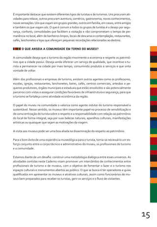 15
É importante destacar que existem diferentes tipos de turistas e de turismos. Uns procuram ati-
vidades para relaxar, outros procuram aventura, comércio, gastronomia, novos conhecimentos,
novassensações.Unsqueviajamemgruposgrandes,outrosemfamília,emcasais,entreamigos
e também os que viajam sós. O que é comum a todos os grupos de turistas é o desejo por segu-
rança, conforto, comodidades que facilitem a visitação e não comprometam o tempo de per-
manência no local, além de banheiros limpos, locais de descanso e contemplação, restaurantes,
cafés, lanchonetes e lojas que ofereçam pequenas recordações relacionadas ao destino.
O QUE ANSEIA A COMUNIDADE EM TORNO DO MUSEU?
A comunidade deseja que o turismo da região movimente a economia e respeite os patrimô-
nios que a cidade possui. Deseja ainda oferecer um serviço de qualidade, que incentive o tu-
rista a permanecer na cidade por mais tempo, consumindo produtos e serviços e que sinta
vontade de voltar.
Além dos profissionais e empresas de turismo, existem outros agentes como os professores,
escolas, igrejas, restaurantes, lanchonetes, bares, cafés, centros comerciais, artesãos e pe-
quenos produtores, órgãos municipais e estaduais que estão envolvidos e são potencialmente
parceiros com vistas a assegurar condições favoráveis de infraestrutura e segurança, para que
o turismo se fortaleça como atividade econômica da região.
O papel do museu na comunidade o valoriza como agente indutor do turismo responsável e
sustentável. Nesse sentido, os museus têm importante papel no processo de sensibilização e
de conscientização do turista sobre o respeito e a responsabilidade com relação ao patrimônio
do local de forma integral, seja por suas belezas naturais, aparelhos culturais, manifestações
artísticas ou quaisquer que sejam as motivações da viagem.
A visita aos museus pode ser uma boa aliada na disseminação do respeito ao patrimônio.
Para o bom êxito de uma experiência museológica para o turista, torna-se necessário um es-
forço conjunto entre o corpo técnico e administrativo do museu, os profissionais de turismo
e a comunidade.
Estamos diante de um desafio: construir uma metodologia dialógica entre esses universos. As
atividades contidas neste Caderno visam promover um intercâmbio de conhecimentos entre
profissionais de turismo e de museus, com o objetivo de fomentar o lazer e o turismo nos
espaços culturais e monumentos abertos ao público. O que se busca é ter operadores e guias
qualificados em apresentar os museus e atrativos culturais, assim como funcionários de mu-
seus bem preparados para receber os turistas, gerir os serviços e o fluxo de visitantes.
 