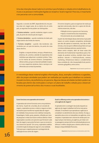 16
Uma das intenções desseCaderno é contribuir para fortalecer a relação entre trabalhadores do
museu e as pessoas e instituições ligadas ao receptivo local e regional. Para isso, é importante
criar parcerias com a comunidade.
A metodologia desse material engloba informações, dicas, exemplos cotidianos e sugestões,
além de propor atividades que podem ser realizadas por aqueles que trabalham no contexto
museal e turístico, de preferência, em parceria.Algumas dessas atividades também podem ser
levadas para dentro das instituições e compor um plano de trabalho voltado para o desenvol-
vimento do potencial turístico dos museus e suas localidades.
Segundo o conceito da OMT, dependendo de uma pes-
soa estar em viagem para, de ou dentro de um certo
país, as seguintes formas podem ser distinguidas:
• Turismo emissivo - quando residentes viajam a outro
país, do ponto de vista do país de origem.
• Turismo doméstico - quando residentes de dado país
viajam dentro dos limites do mesmo.
• Turismo receptivo - quando não-residentes são
recebidos por um país de destino, do ponto de vista
desse destino.
Engloba o conjunto de bens, serviços, infraestrutura,
atrativos, etc. prontos a atender às expectativas dos
indivíduos que adquiriram o produto turístico. Trata-
se do inverso do turismo emissivo. Corresponde à
oferta turística, já que se trata da localidade recepto-
ra e seus respectivos atrativos, bens e serviços a ser
oferecidos aos turistas lá presentes.
O turismo receptivo, para se organizar de modo que
seja bem estruturado, deve ter o apoio de três ele-
mentos essenciais, são eles:
• Relação turismo e governo em harmonia;
• Apoio e investimentos dos empresários;
• Envolvimento da comunidade local.
A partir da interrelação desses elementos é que pode
nascer um centro receptor competitivo, lembrando
que eles são apenas os essenciais, mas não os dife-
renciais, uma vez que é o diferencial que fará com que
o turista se desloque até esse possível centro.
Nesse centro receptor, além de haver esses três
elementos de fundamental importância para a for-
mação do produto turístico, também deve haver:
atrativos naturais e histórico/culturais; acessos;
marketing; infraestrutura básica e complementar;
boas condições de vida da população local; posicio-
namento geográfico; entre outros.
Disponível em: http://pt.wikipedia.org/wiki/Turismo
Como funciona uma operadora de turismo?
A operadora de turismo funciona como uma produtora
de cinema. A partir de uma ideia, de um conceito de
viagem, a operadora escreve o roteiro e negocia os itens
necessários para transformar aquela ideia de viagem
em realidade. Esse processo inclui viabilizar transporte,
hospedagem, hotéis, guias, passeios, refeições por meio
de pesquisas e visitas aos locais e ainda se dedicar a fazer
negociações e acordos com parceiros que fornecem cada
item da viagem e que juntos formam o que se convencio-
nou chamar de “pacote”. Em suma, a operadora viabiliza
a transformação do desejo de viajar em uma realidade.
Tudo para que o viajante possa ser o protagonista da
realização do seu sonho de viagem.
Qual é a diferença entre uma operadora de turismo e
uma agência de viagens?
A operadora tem a vantagem da escala enquanto as
agências de viagem trabalham de forma mais perso-
nalizada.O resultado é que operadoras e agências se
completam no atendimento dos seus clientes.Ou seja, a
operadora atua como um atacadista e as agências, como
varejistas.A operadora tem volume de vendas para con-
seguir preços mais baixos, já a agência, por tratar com
os passageiros sempre de forma individualizada procura
oferecer a melhor solução para o cliente conforme seus
desejos e disponibilidade financeira.
Disponível em: http://www.braztoa.com.br/home/index2.php?url=faq
 