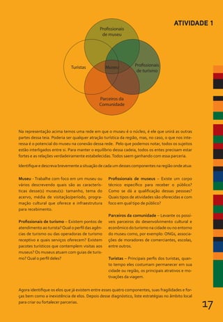 17
Museu - Trabalhe com foco em um museu ou
vários descrevendo quais são as caracterís-
ticas desse(s) museu(s): tamanho, tema do
acervo, média de visitação/período, progra-
mação cultural que oferece e infraestrutura
para recebimento.
Profissionais de turismo – Existem pontos de
atendimento ao turista?Qual o perfil das agên-
cias de turismo ou das operadoras de turismo
receptivo e quais serviços oferecem? Existem
pacotes turísticos que contemplem visitas aos
museus? Os museus atuam com guias de turis-
mo? Qual o perfil deles?
Profissionais de museus – Existe um corpo
técnico específico para receber o público?
Como se dá a qualificação dessas pessoas?
Quais tipos de atividades são oferecidas e com
foco em qual tipo de público?
Parceiros da comunidade – Levante os possí-
veis parceiros do desenvolvimento cultural e
econômico do turismo na cidade ou no entorno
do museu como, por exemplo: ONGs, associa-
ções de moradores de comerciantes, escolas,
entre outros.
Turistas – Principais perfis dos turistas, quan-
to tempo eles costumam permanecer em sua
cidade ou região, os principais atrativos e mo-
tivações da viagem.
Na representação acima temos uma rede em que o museu é o núcleo, é ele que unirá as outras
partes dessa teia. Poderia ser qualquer atração turística da região, mas, no caso, o que nos inte-
ressa é o potencial do museu na conexão dessa rede. Pelo que podemos notar, todos os sujeitos
estão interligados entre si. Para manter o equilíbrio dessa cadeia, todos os entes precisam estar
fortes e as relações verdadeiramente estabelecidas.Todos saem ganhando com essa parceria.
Identifique e descreva brevemente a situação de cada um desses componentes na região onde atua:
Agora identifique os elos que já existem entre esses quatro componentes, suas fragilidades e for-
ças bem como a inexistência de elos. Depois desse diagnóstico, liste estratégias no âmbito local
para criar ou fortalecer parcerias.
ATIVIDADE 1
Museu
Turistas
Parceiros da
Comunidade
Profissionais
de museu
Profissionais
de turismo
 