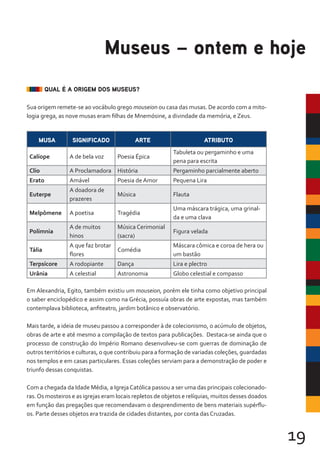 19
Em Alexandria, Egito, também existiu um mouseion, porém ele tinha como objetivo principal
o saber enciclopédico e assim como na Grécia, possuía obras de arte expostas, mas também
contemplava biblioteca, anfiteatro, jardim botânico e observatório.
Mais tarde, a ideia de museu passou a corresponder à de colecionismo, o acúmulo de objetos,
obras de arte e até mesmo a compilação de textos para publicações. Destaca-se ainda que o
processo de construção do Império Romano desenvolveu-se com guerras de dominação de
outros territórios e culturas, o que contribuiu para a formação de variadas coleções, guardadas
nos templos e em casas particulares. Essas coleções serviam para a demonstração de poder e
triunfo dessas conquistas.
Com a chegada da Idade Média, a IgrejaCatólica passou a ser uma das principais colecionado-
ras.Os mosteiros e as igrejas eram locais repletos de objetos e relíquias, muitos desses doados
em função das pregações que recomendavam o desprendimento de bens materiais supérflu-
os. Parte desses objetos era trazida de cidades distantes, por conta das Cruzadas.
Museus – ontem e hoje
QUAL É A ORIGEM DOS MUSEUS?
Sua origem remete-se ao vocábulo grego mouseion ou casa das musas. De acordo com a mito-
logia grega, as nove musas eram filhas de Mnemósine, a divindade da memória, e Zeus.
MUSA SIGNIFICADO ARTE ATRIBUTO
Calíope A de bela voz Poesia Épica
Tabuleta ou pergaminho e uma
pena para escrita
Clio A Proclamadora História Pergaminho parcialmente aberto
Erato Amável Poesia de Amor Pequena Lira
Euterpe
A doadora de
prazeres
Música Flauta
Melpômene A poetisa Tragédia
Uma máscara trágica, uma grinal-
da e uma clava
Polímnia
A de muitos
hinos
Música Cerimonial
(sacra)
Figura velada
Tália
A que faz brotar
flores
Comédia
Máscara cômica e coroa de hera ou
um bastão
Terpsícore A rodopiante Dança Lira e plectro
Urânia A celestial Astronomia Globo celestial e compasso
 