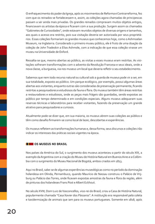 20
O enfraquecimento do poder da Igreja, após os movimentos de Reforma eContrarreforma, fez
com que os reinados se fortalecessem e, assim, as coleções agora chamadas de principescas
passam a ser ainda mais privadas. Os grandes reinados compravam muitos objetos antigos,
financiavam os artistas da época e ficavam com a sua produção. Surgem assim os chamados
“Gabinetes deCuriosidades”, onde estavam reunidos objetos de diversas origens e tamanhos,
aos quais o acesso era restrito, pois sua visitação deveria ser autorizada por seus proprietá-
rios. Essas coleções formariam os grandes museus que conhecemos hoje, como o Ashmoelan
Museum, na Inglaterra. Considerado o primeiro museu público, ele é fruto de uma doação da
coleção de John Tradeskin a Elias Ashmole, com a indicação de que essa coleção virasse um
museu na Universidade de Oxford.
Ressalta-se que, mesmo abertas ao público, as visitas a esses museus eram restritas. As visi-
tações sofreram transformações com o advento da Revolução Francesa e seus ideais, onde a
nova classe, a burguesia, via nos museus um local que deveria refletir o seu estabelecimento.
Sabemos que nem todo recurso natural ou cultural sob a guarda de museus pode vir a ser, em
sua totalidade, exposto ao público. Um parque ecológico, por exemplo, possui algumas áreas
abertas aos visitantes, enquanto outras são consideradas de preservação permanente, ficando
restritas a pesquisadores e estudiosos da fauna e flora.Os museus também têm áreas restritas
a restauradores e estudiosos, onde as peças mais frágeis são guardadas, sendo expostas ao
público por tempo determinado e em condições especiais. Alguns museus adequaram suas
reservas técnicas e laboratórios para receber visitantes, fazendo da preservação um grande
atrativo para pesquisadores e curiosos.
Atualmente pode-se dizer que, em sua maioria, os museus abrem suas coleções ao público e
têm como desafio firmarem-se como local de lazer, descobertas e experiências.
Os museus refletem as transformações humanas e, dessa forma, seus discursos e coleções irão
indicar os interesses das práticas sociais vigentes na época.
OS MUSEUS NO BRASIL
Nos países da América do Sul, o surgimento dos museus aconteceu a partir do século XIX, a
exemplo daArgentina com a criação do Museu de História Natural em BuenosAires e aColôm-
bia com o surgimento do Museu Nacional de Bogotá, ambos criados em 1823.
Aqui no Brasil, sabe-se de algumas experiências museológicas como no período da dominação
holandesa em Olinda, Pernambuco, quando Maurício de Nassau construiu o Palácio de Vrij-
burg ou Palácio das Torres, onde ficavam expostas amostras da fauna e flora da região, além
de pinturas dos holandeses Frans Post e Albert Eckhout.
No século XVIII, Dom Luiz deVasconcellos, vice-rei do Brasil, criou a Casa de História Natural,
popularmente chamada “Casa Xavier dos Pássaros”. A instituição era responsável pela coleta
e taxidermização de animais que iam para os museus portugueses. Somente em 1818, após
 