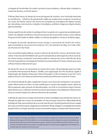 21
a chegada da Família Real, foi criado o primeiro museu brasileiro, o Museu Real, instalado no
Campo de Santana, no Rio de Janeiro.
O Museu Real nasceu do desejo da coroa portuguesa de constituir uma instituição destinada
ao cientificismo – influência do pensamento inglês que predominava na época, tornando-se
um museu de história natural. Seu acervo era composto por exemplares de objetos trazidos
por naturalistas, instrumentos e coleções mineralógicas, artefatos indígenas e objetos doados
pela Família Real.
Outras experiências de caráter museológico foram surgindo com o apoio das sociedades parti-
culares.As coleções científicas e culturais aos poucos iam se tornando museus, como o Museu
Paraense Emilio Goeldi em Belém (1866) e o Instituto Geográfico e Histórico da Bahia (1894).
A chegada do período republicano trouxe consigo o crescimento do número de institui-
ções museológicas nas províncias brasileiras. Em 7 de setembro de 1895, foi criado o Mu-
seu Paulista em São Paulo.
Com as transformações políticas, sociais e culturais do século XX, crescia o sentimento nacio-
nalista.A Semana deArte Moderna de 1922 foi exemplo dessa valorização da cultura nacional.
Ao mesmo tempo, aconteciam movimentos políticos intensos tais como a Revolta dos 18 do
Forte deCopacabana e a fundação do PartidoComunista do Brasil. É nesse contexto que nasce
o Museu Histórico Nacional em 1922.
No século XX, houve um crescimento no número de museus. No período pós-guerra é criado
o Conselho Internacional de Museus (ICOM), uma organização sem fins lucrativos, ligada à
Organização das Nações Unidas para Ciência Educação e Cultura (Unesco) e que tem como
objetivo discutir e formalizar procedimentos e práticas profissionais na área de museus.
Já no final da década de 1960, o papel dos museus e seus discursos começaram a ser questio-
nados. Movimentos em todo o mundo modificavam o cenário das relações sociais: países da
África passavam pelo processo de descolonização, nos EUA os movimentos negros lutavam
pelos direitos civis, no Brasil e naAmérica Latina o povo lutava contra ditaduras militares.Eram
claras as transformações dos valores tradicionais da sociedade.
A década de 1970 trouxe consigo movimentos na área museológica que contribuíram para a ra-
tificação do papel dos museus na sociedade. Um dos principais marcos foi a Mesa Redonda de
Santiago doChile, que aconteceu de 20 a 31 de maio de 1972.Os participantes discutiram o papel
domuseunaAméricaLatina,chegandoaoconceitode“MuseuIntegral”,àampliaçãodoconceito
de patrimônio e à função social dos museus nas transformações e no desenvolvimento humano.
Museu Integral: Os princípios que definiram o conceito de Museu Integral são resultados das discussões da Mesa
Redonda deSantiago doChile. Eles referem-se a uma instituição que é parte integrante e atuante da sociedade, que
participa da formação de consciência das pessoas e grupos, situando suas atividades em quadros históricos, sociais,
culturais e econômicos de forma a esclarecer os problemas atuais e contribuir para o engajamento dos indivíduos na
transformação do contexto social em que vivem.
 