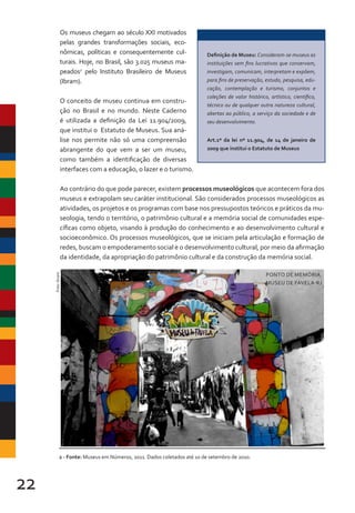 22
Definição de Museu: Consideram-se museus as
instituições sem fins lucrativos que conservam,
investigam, comunicam, interpretam e expõem,
para fins de preservação, estudo, pesquisa, edu-
cação, contemplação e turismo, conjuntos e
coleções de valor histórico, artístico, científico,
técnico ou de qualquer outra natureza cultural,
abertas ao público, a serviço da sociedade e de
seu desenvolvimento.
Art.1º da lei nº 11.904, de 14 de janeiro de
2009 que institui o Estatuto de Museus
Os museus chegam ao século XXI motivados
pelas grandes transformações sociais, eco-
nômicas, políticas e consequentemente cul-
turais. Hoje, no Brasil, são 3.025 museus ma-
peados2
pelo Instituto Brasileiro de Museus
(Ibram).
O conceito de museu continua em constru-
ção no Brasil e no mundo. Neste Caderno
é utilizada a definição da Lei 11.904/2009,
que institui o Estatuto de Museus. Sua aná-
lise nos permite não só uma compreensão
abrangente do que vem a ser um museu,
como também a identificação de diversas
interfaces com a educação, o lazer e o turismo.
Ao contrário do que pode parecer, existem processos museológicos que acontecem fora dos
museus e extrapolam seu caráter institucional. São considerados processos museológicos as
atividades, os projetos e os programas com base nos pressupostos teóricos e práticos da mu-
seologia, tendo o território, o patrimônio cultural e a memória social de comunidades espe-
cíficas como objeto, visando à produção do conhecimento e ao desenvolvimento cultural e
socioeconômico. Os processos museológicos, que se iniciam pela articulação e formação de
redes, buscam o empoderamento social e o desenvolvimento cultural, por meio da afirmação
da identidade, da apropriação do patrimônio cultural e da construção da memória social.
2 - Fonte: Museus em Números, 2011. Dados coletados até 10 de setembro de 2010.
Foto:
Ibram
PONTO DE MEMÓRIA
MUSEU DE FAVELA-RJ
 