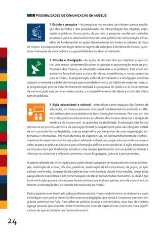 24
POSSIBILIDADES DE COMUNICAÇÃO EM MUSEUS
> Estudo e pesquisa – As pesquisas nos museus contribuem para a amplia-
ção dos sentidos e das possibilidades de interpretação dos objetos, expo-
sições e públicos. Como ponto de partida, a pesquisa resulta em subsídios
essenciais para o desenvolvimento de uma política de comunicação eficaz,
além de fundamentar as ações desenvolvidas em todos os setores técnicos
do museu.A pesquisa deve abranger tanto os objetos da coleção e a temática do museu, quan-
to os interesses de cada público e as possibilidades de atrair o vistitante.
> Difusão e divulgação - As ações de difusão têm por objetivo proporcio-
nar uma maior compreensão sobre os acervos e aproximação entre os pro-
fissionais dos museus, as atividades realizadas e os públicos. Elas criam um
ambiente favorável para a troca de ideias, experiências e novas propostas
para o museu. A programação cultural permanente e a divulgação contínua
cativam o visitante e são fundamentais para o estabelecimento do hábito de visitar os museus.
A programação precisa estar diretamente atrelada às pesquisas de público e às novas formas
de comunicação tais como as redes sociais, o compartilhamento de ideias e o contato direto
com os públicos.
> Ação educacional e cultural – entendidos como espaços não-formais de
educação, os museus possuem um papel fundamental no estímulo à refle-
xão crítica sobre a sociedade e as transformações humanas. Por isso, um dos
focos das práticas educacionais e culturais dos museus deve ser a relação da
temática do museu com as questões da atualidade. A educação não-formal
diferencia-se processualmente da educação formal principalmente pela não obrigatoriedade
de um currículo formal legislado, mas se assemelha por necessitar de uma organização sis-
temática e intensional. Por meio da troca de experiências, do compartilhamento de conheci-
mentos e do desenvolvimento das potencialidades individuais, a ação educacional nos museus
volta-se para as práticas sociais e para a formação política e sociocultural. A ação educacional
nos museus tem por finalidades construir uma relação permanente com os públicos, formar e
informar os visitantes e oferecer caminhos, novas linguagens, culturas e pensamentos.
A potencialidade das instituições para ações desse tipo pode ser traduzida em visitas orienta-
das, realização de cursos, oficinas, palestras, elaboração de kits educativos, de jogos, de apli-
cativos multimídia, preparo de educadores das mais diversas idades e formações, programas
para públicos específicos e em comemorações de datas consideradas marcantes.O ideal é que
toda instituição possua uma equipe de educadores que elabore, pense, articule com os outros
setores a concepção das atividades educacionais do museu.
Outro aspecto a ser lembrado pelos profissionais dos museus e do turismo se relaciona a quais
estratégias usar para o incentivo do turismo pedagógico, que ainda é incipiente mas tem um
grande potencial no País. Para além do público escolar e universitário, esse tipo de turismo
agrega pessoas que buscam conhecimentos por meio de experiências vivenciais mais signifi-
cativas do que as tradicionais formas de ensino.
 