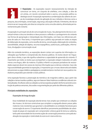 25
> Exposições - As exposições nascem necessariamente da intenção de
comunicar um tema, um conjunto de artefatos, uma coleção, a obra de
um artista, um recorte conceitual sobre o acervo, uma posição política ou
ideologia social.A exposição representa a condensação dos saberes do cam-
po da museologia através da aplicação de seus métodos e técnicas como a
pesquisa, documentação, conservação, segurança, educação e difusão. Entretanto, ela não se
encerra ao ser inaugurada, pois deve se comportar como uma obra aberta, alimentada perma-
nentemente pelo visitante.
A exposição é o principal veículo de comunicação do museu. Seu planejamento técnico e con-
ceitual norteia o discurso temático e deve provocar a reflexão e o protagonismo do visitante
nas formas de apropriação e interpretação das informações, com base nos referenciais pró-
prios de cada um. Para tanto, é importante que o público seja pensado em todas as etapas
de elaboração da exposição, como escolha do tema, conceituação, elaboração de conteúdos,
acessibilidade, seleção de objetos, recursos expográficos, audiovisuais, publicações, informa-
tivos, divulgação e comunicação visual.
Além do conteúdo temático, as exposições devem contar com suportes de informação e si-
nalizações que facilitem a compreensão dos diversos públicos. Os textos devem ter lingua-
gem clara e direta, o que não significa subestimar a capacidade de apreensão do visitante. É
importante que todos os textos que acompanham a exposição estejam traduzidos em pelo
menos uma língua, além da materna. O público infantil e as pessoas portadoras de necessi-
dades especiais devem ter acesso às mesmas informações que os demais visitantes. Caso não
haja acessibilidade garantida às exposições, é importante que o museu desenvolva atividades
educacionais ou jogos didático-pedagógicos complementares e tenham em seus quadros me-
diadores preparados para atender a esses públicos.
Uma exposição favorece a preservação da memória e do imaginário coletivo, seja a partir das
coleções e temas trazidos a público, seja com base em fatos históricos e evidências culturais con-
textualizadas.Osolharessobreascoleçõesoutemasexpostospropõemdeformasensívelacons-
trução de poéticas sensoriais, discussões e argumentações por parte dos diferentes públicos.
Principais modalidades de exposições:
Exposições de longa duração
Essa modalidade de exposição aborda temas mais amplos que sintetizam as coleções
dos museus. As técnicas construtivas que compõem a expografia devem prezar pelos
materiais mais resistentes que garantam a durabilidade e as condições favoráveis para
conservação do acervo. É importante identificar previamente possibilidades de substi-
tuição de peças em exposição sem comprometer a leitura geral do tema ou subtema,
tanto pela necessidade de recorrentes ações de conservação preventiva como pela atu-
alização da exposição e rotatividade do acervo em reserva técnica.
 