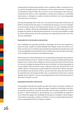 26
A exposição de longa duração também exerce o papel de refletir a proposta do mu-
seu, pois é principalmente por meio dela que o museu se fará conhecido. Entretanto,
a exposição de longa duração não se encerra na sua inauguração e deve estar per-
manentemente aberta a novas adaptações à medida que a pesquisa, as atividades
educacionais, a mediação e o publico visitante contribuam com novas proposições
acerca do acervo ou do tema.
Esse tipo de exposição deve contar com uma estrutura de apoio permanente que vai
desde o monitoramento das peças e a manutenção dos espaços e recursos expográfi-
cos como vitrines, cenários, iluminação, painéis, textos, etc., até a mediação, que deve
provocar a reflexão, oferecendo possibilidades de leituras diferenciadas para a inter-
pretação do visitante.A exposição deve apresentar um circuito que possibilite a criação
de roteiros diferenciados, de modo que possam ser explorados de acordo com o inte-
resse de cada público.
Exposições de curta duração ou temporárias
Essa modalidade de exposição possibilita a abordagem de temas mais específicos e
atuais de modo a explorar as potencialidades das coleções a partir de recortes cura-
toriais. As técnicas e os materiais para produção da exposição são pensados para uma
menor durabilidade e manutenção de curto ou médio prazo, mas sem deixar de assegu-
rar as condições favoráveis para conservação das peças.
Além de permitir a dinamização do acervo, as exposições temporárias têm grande po-
tencial de difusão dos museus. Podem ser internas, quando concebidas pela equipe do
próprio museu a partir de suas coleções; ou externas, quando ocupam áreas do museu
com acervo, concepção e planejamento de outra instituição. Com essas exposições, os
museus podem tratar de diversos temas, exibindo acervos que não pertencem à sua
coleção, dando a muitas pessoas a oportunidade de conhecer bens culturais importan-
tes, exemplares raros da fauna e da flora, aos que não teriam acesso por outros meios.
As exposições de curta duração também são um importante chamariz para o retorno
daqueles que já visitaram o museu e de propaganda para atrair turistas que procuram
diversificar e ampliar sua visita.
Exposições itinerantes e extramuros
As exposições itinerantes são aquelas que saem dos museus e alcançam o público em
outras instâncias. Elas têm por objetivo divulgar o trabalho da instituição, estimular a
curiosidade dos públicos e promover discussões sobre temáticas específicas. Também
possuem o caráter temporário e são produzidas com a possibilidade de adaptarem-
se aos diferentes espaços com facilidades de transporte, montagem e desmontagem.
Como todas as exposições, o design, a temática, o acervo e a organização espacial pre-
cisam ser planejados de forma a instigar os públicos.
 