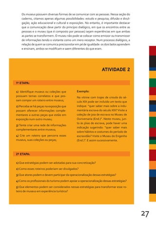 27
Os museus possuem diversas formas de se comunicar com as pessoas. Nessa seção do
caderno, citamos apenas algumas possibilidades: estudo e pesquisa; difusão e divul-
gação; ação educacional e cultural e exposições. No entanto, é importante destacar
que a comunicação deve partir do princípio dialógico, em que os encontros entre as
pessoas e o museu (que é composto por pessoas) sejam experiências em que ambas
as partes se transformem. O museu não pode se colocar como emissor ou transmissor
de informações tendo o visitante como um mero receptor. Num processo dialógico, a
relação de quem se comunica precisa estar em pé de igualdade: os dois lados aprendem
e ensinam, ambos se modificam e saem diferentes do que eram.
1ª ETAPA:
1) Identifique museus ou coleções que
possuam temas correlatos e que pos-
sam compor um roteiro entre museus;
2) Perceba se há peças na exposição que
possam oferecer informações comple-
mentares a outras peças que estão em
exposição num outro museu;
3) Tente criar uma rede de informações
complementares entre museus;
4) Crie um roteiro que percorra esses
museus, suas coleções ou peças;
Exemplo:
Na vitrine com trajes de crioula do sé-
culo XIX pode ser incluido um texto que
indique: “quer saber mais sobre a indu-
mentária escrava do século XIX?Visite a
coleção de joia de escrava no Museu de
Ouriversaria (End.)”. Neste museu, jun-
to às jóias de escrava, pode haver uma
indicação sugerindo: “quer saber mais
sobre hábitos e costumes do período de
escravidão? Visite o Museu do Engenho
(End.)”. E assim sucessivamente.
ATIVIDADE 2
2ª ETAPA:
1) Que estratégias podem ser adotadas para sua concretização?
2) Como esses roteiros poderiam ser divulgados?
3)Que atores podem e devem participar da operacionalização dessas estratégias?
4)Como os profissionais do turismo podem apoiar a operacionalização dessas estratégias?
5) Que elementos podem ser considerados nessas estratégias para transformar esse ro-
teiro de museus em experiência turística?
 