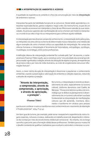 28
A INTERPRETAÇÃO DE AMBIENTES E ACERVOS
A qualidade da experiência do visitante é o foco da comunicação por meio da interpretação
de ambientes e acervos.
Interpretar faz parte da habilidade humana de se comunicar. Desde bebês aprendemos a in-
terpretar expressões faciais, gestos e objetos e reagir a eles. Da mesma forma, os pais de um
recém-nascido se esmeram em interpretar o choro de seu filho e assim atender às suas neces-
sidades. As pinturas rupestres são manifestações de como o homem pré-histórico interpreta-
va o mundo à sua volta e hoje nós as interpretamos para conhecer aquela realidade.
A interpretação permeia diversos campos de conhecimento: a interpretação da lei pelos juízes,
os intérpretes nas artes cênicas e a forma de determinado músico interpretar uma melodia são
alguns exemplos de como o homem utiliza sua capacidade de interpretação. No campo das
ciências humanas a interpretação é ferramenta de historiadores, antropólogos, sociólogos,
museólogos, turismólogos, entre outros profissionais.
A definição clássica de interpretação ambiental foi cunhada pelo “pai” do assunto, o norte-
americano FreemanTilden (1976), que a conceitua como “uma atividade educacional que ob-
jetiva revelar significados e relações através da utilização de objetos originais, de experiências
de primeira-mão e por meio de mídia ilustrativa, ao invés de simplesmente comunicar infor-
mações factuais”.
Assim, o maior mérito da ação de interpretação é disseminar e popularizar o conhecimento
ambiental, visando à preservação e valorização de ambientes e coleções especiais, induzindo
a atitudes de respeito e proteção.
No turismo, a interpretação é inerente ao desen-
volvimento do setor, especialmente no turismo
cultural, conforme demonstra José Coelho de
Meneses: “O exercício teórico e prático do turis-
mólogo que se dedica ao planejamento e desen-
volvimento de um turismo cultural tem sua base
fundamental na interpretação de manifestações
culturais que ele apreende, inventaria, docu-
menta e transforma em atrativo para pessoas
que buscam conhecer o outro e transformar esse conhecimento em movimento de abstração
e fruição prazerosa”. 2004, P. 41-42.
Um bom guia de turismo, por exemplo, pode tornar inesquecível a experiência da visita a lu-
gares especiais, inclusive a museus, realizando um trabalho essencial, despertando o interes-
se dos turistas por meio do envolvimento intelectual e emocional. No entanto, há um longo
caminho a percorrer para a formação sólida desses profissionais. Também para os museus há
o desafio constante de qualificar mediadores que envolvam e estimulem o interesse e a curio-
“Através da interpretação,
a compreensão; através da
compreensão, a apreciação,
e através da apreciação,
a proteção”.
(Freeman Tilden)
 