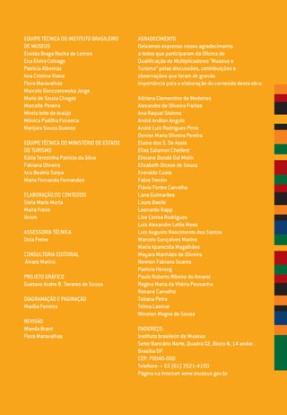 EQUIPE TÉCNICA DO INSTITUTO BRASILEIRO
DE MUSEUS
Eneida Braga Rocha de Lemos
Ena Elvira Colnago
Patrícia Albernaz
Ana Cristina Viana
Flora Maravalhas
Marcelo Gonczarowska Jorge
Mario de Souza Chagas
Marcelle Pereira
Mirela leite de Araújo
Mônica Padilha Fonseca
Marijara Souza Queiroz
EQUIPE TÉCNICA DO MINISTÉRIO DE ESTADO
DO TURISMO
Kátia Terezinha Patrício da Silva
Fabiana Oliveira
Ana Beatriz Serpa
Maria Fernanda Fernandes
ELABORAÇÃO DO CONTEÚDO
Stela Maris Murta
Maíra Freire
Ibram
ASSESSORIA TÉCNICA
Doia Freire
CONSULTORIA EDITORIAL
Álvaro Marins
PROJETO GRÁFICO
Gustavo Andre B. Tavares de Sousa
DIAGRAMAÇÃO E PAGINAÇÃO
Marília Ferreira
REVISÃO
Wanda Brant
Flora Maravalhas
AGRADECIMENTO
Deixamos expresso nosso agradecimento
a todos que participaram da Oficina de
Qualificação de Multiplicadores “Museus e
Turismo” pelas discussões, contribuições e
observações que foram de grande
importância para a elaboração do conteúdo desta obra:
Adriana Clementino de Medeiros
Alexandre de Oliveira Freitas
Ana Raquel Sisinno
André Andion Angulo
André Luiz Rodrigues Pinto
Denise Maria Oliveira Pereira
Elaine dos S. De Assis
Elias Salamon Cheifetz
Elisiane Dondé Dal Molin
Elizabeth Olcese de Souza
Everaldo Costa
Fabia Trentin
Flávio Fortes Carvalho
Lana Guimarães
Lauro Basile
Leonardo Napp
Lise Correa Rodrigues
Luiz Alexandre Lellis Mees
Luiz Augusto Nascimento dos Santos
Marcelo Gonçalves Marins
Maria Aparecida Magalhães
Mayara Manhães de Oliveira
Newton Fabiano Soares
Patricia Herzog
Paulo Roberto Ribeiro do Amaral
Regina Maria da Vitória Pessanha
Rosane Carvalho
Tatiana Petra
Telma Lasmar
Winston Magno de Sousa
ENDEREÇO:
Instituto brasileiro de Museus
Setor Bancário Norte, Quadra 02, Bloco N, 14 andar.
Brasília/DF
CEP: 70040-000
Telefone: + 55 (61) 3521-4100
Página na Internet: www.museus.gov.br
 