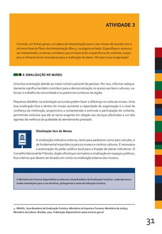 31
A SINALIZAÇÃO NO MUSEU
Uma boa orientação atende ao maior número possível de pessoas. Por isso, informar adequa-
damente significa também contribuir para a democratização no acesso aos bens culturais, va-
lorizar o trabalho da comunidade e os potenciais turísticos da região.
Pequenos detalhes na orientação ao turista podem fazer a diferença na visita ao museu. Uma
boa sinalização fora e dentro do museu aumenta a capacidade de organização e o nível de
confiança da instituição, proporciona a compreensão e estimula a participação do visitante,
permitindo inclusive que ele se torne exigente em relação aos serviços oferecidos e um dos
agentes de melhoria da qualidade do atendimento prestado.
Sinalização fora do Museu
A sinalização indicativa externa, tanto para pedestres como para veículos, é
de fundamental importância para os museus e centros culturais. É necessária
a autorização do poder público local para a fixação de placas indicativas. O
Conselho Nacional deTrânsito, órgão oficial que normatiza a sinalização em espaços públicos,
fixa critérios que devem ser levados em conta na sinalização externa dos museus.
ATIVIDADE 3
Formule, em linhas gerais, um plano de interpretação para o seu museu de acordo com a
primeira fase do Plano de Interpretação (Box 5, na página ao lado). Especifique o acervo a
ser interpretado, os temas correlatos que enriquecerão a experiência do visitante, a equi-
pe e a infraestrutura necessárias para a realização do plano. Dê asas à sua imaginação!
O Ministério doTurismo disponibiliza na internet oGuia Brasileiro deSinalizaçãoTurística4
, onde são encon-
tradas orientações para o uso de letras, pictogramas e setas de indicação turística.
4 - BRASIL. Guia Brasileiro de SinalizaçãoTurística. Ministério do Esporte eTurismo, Ministério da Justiça,
Ministério da Cultura. Brasília, 2001. Publicação disponível em www.turismo.gov.br
 