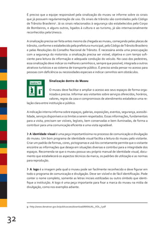 32
É preciso que a equipe responsável pela sinalização do museu se informe sobre os sinais
que já possuem regulamentação de uso. Os sinais de trânsito são controlados pelo Código
de Trânsito Brasileiro5
. Já os sinais relacionados à segurança são estabelecidos pelo Corpo
de Bombeiros, e alguns outros, ligados à cultura e ao turismo, já são internacionalmente
reconhecidos pela Unesco.
A sinalização precisa ser feita antes mesmo da chegada ao museu, começando pelas placas de
trânsito, conforme o estabelecido pela prefeitura municipal, peloCódigo deTrânsito Brasileiro
e pelas Resoluções do Conselho Nacional de Trânsito. É necessária ainda uma preocupação
com a segurança do motorista: a sinalização precisa ser visível, objetiva e com tempo sufi-
ciente para leitura da informação e adequada condução do veículo. No caso dos pedestres,
essa sinalização deve indicar os melhores caminhos e, sempre que possível, integrada a outros
atrativos turísticos e ao sistema de transporte público. É preciso ainda pensar no acesso para
pessoas com deficiência ou necessidades especiais e indicar caminhos sem obstáculos.
Sinalização dentro do Museu
O museu deve facilitar e ampliar o acesso aos seus espaços de forma orga-
nizada e precisa. Informar aos visitantes sobre serviços oferecidos, horários,
valores, regras da casa e compromissos de atendimento estabelece uma re-
lação clara entre instituição e público.
A indicação interna informa sobre espaços, galerias, exposições, eventos, segurança, acessibi-
lidade, serviços disponíveis e os limites a serem respeitados. Essas informações, fundamentais
para a visita, precisam ser visíveis, legíveis, bem conservadas e bem iluminadas, de forma a
contribuir para uma comunicação eficiente e uma visita agradável.
> A identidade visual é uma peça importantíssima no processo de comunicação e divulgação
do museu. Um bom programa de identidade visual facilita a leitura do museu pelo visitante.
Criar um padrão de formas, cores, pictogramas e usá-los corretamente permite que o visitante
encontre as informações que deseja em situações diversas e contribui para a integridade dos
espaços. Recomenda-se que o museu possua seu próprio manual de identidade visual, docu-
mento que estabelecerá os aspectos técnicos da marca, os padrões de utilização e as normas
para reprodução.
> A logo é a imagem pela qual o museu pode ser facilmente reconhecido e deve figurar em
todo o programa de comunicação e divulgação. Deve ser visível e de fácil identificação. Pode
conter o nome completo, somente as letras iniciais estilizadas ou outro símbolo que identi-
fique a instituição. A logo é uma peça importante para fixar a marca do museu na mídia de
divulgação, como nos exemplos adiante.
5 - http://www.denatran.gov.br/publicacoes/download/MANUAL_VOL_I.pdf
 