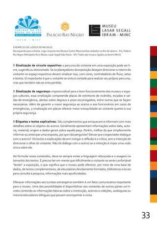 33
> Sinalização de circuito expositivo: o percurso do visitante em uma exposição pode ser li-
vre, sugerido ou direcionado. Se os planejadores da exposição desejam direcionar o roteiro do
visitante no espaço expositivo devem sinalizar isso, com cores, controladores de fluxo, setas
e textos. O importante é que o visitante se sinta à vontade para realizar seu próprio percurso,
mas que também não se sinta perdido.
> Sinalização de segurança: imprescindível para o bom funcionamento dos museus e espa-
ços culturais, essa sinalização compreende placas de extintores de incêndio, escadas e saí-
das de emergência, alertas sobre degraus e pisos escorregadios, entre outras que se façam
necessárias. Além de garantir a maior segurança ao acervo e aos funcionários em casos de
emergências, a sinalização em placas oferece maior tranquilidade ao visitante quanto à sua
própria segurança.
> Etiquetas e textos explicativos: São complementos que enriquecem e informam com mais
detalhes sobre os objetos do acervo. Geralmente apresentam informações sobre data, auto-
ria, material, origem e dados gerais sobre aquela peça. Porém, melhor do que simplesmente
informar ou antecipar uma resposta, por que não perguntar? Deixar que o espectador dialogue
com o acervo? Os textos e explicações devem instigar a reflexão e a crítica, sem a intenção de
direcionar o olhar do visitante. Não há diálogo com o acervo se a intenção é impor uma visão
única sobre ele.
Ao formular esses conteúdos, deve-se sempre evitar a linguagem rebuscada e o exagero no
tamanho dos textos. É preciso ter em mente que dificilmente o visitante se sente confortável
“lendo” a exposição, o que significa que o museu pode oferecer, por meio de uma base de
dados, de textos complementares, de educadores devidamente formados, bibliotecas e locais
para consulta e pesquisa, informações mais aprofundadas.
Oferecer informações aos turistas estrangeiros também é um fator comunicativo importante
para o museu. Uma das possibilidades é disponibilizar aos visitantes de outros países um li-
vreto contendo as informações básicas sobre a instituição, acervos e coleções, audioguias ou
mesmo educadores bilíngues que possam acompanhar a visita.
EXEMPLOS DE LOGOS DE MUSEUS
Da esquerda para a direita: Logo conjunta dos Museus Castro Maya (ambos sediados no Rio de Janeiro - RJ), Palácio
Rio Negro (Petrópolis-RJ) e Museu Lasar Segall (São Paulo - SP).Todos são museus ligados ao Ibram/ MinC)
 
