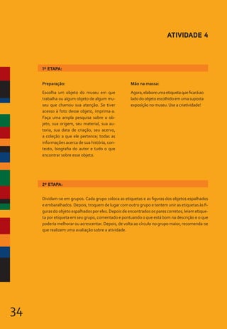 34
Preparação:
Escolha um objeto do museu em que
trabalha ou algum objeto de algum mu-
seu que chamou sua atenção. Se tiver
acesso à foto desse objeto, imprima-a.
Faça uma ampla pesquisa sobre o ob-
jeto, sua origem, seu material, sua au-
toria, sua data de criação, seu acervo,
a coleção a que ele pertence; todas as
informações acerca de sua história, con-
texto, biografia do autor e tudo o que
encontrar sobre esse objeto.
Mão na massa:
Agora,elaboreumaetiquetaqueficaráao
lado do objeto escolhido em uma suposta
exposição no museu.Use a criatividade!
ATIVIDADE 4
Dividam-se em grupos. Cada grupo coloca as etiquetas e as figuras dos objetos espalhados
e embaralhados. Depois, troquem de lugar com outro grupo e tentem unir as etiquetas às fi-
guras do objeto espalhados por eles. Depois de encontrados os pares corretos, leiam etique-
ta por etiqueta em seu grupo, comentado e pontuando o que está bom na descrição e o que
poderia melhorar ou acrescentar. Depois, de volta ao círculo no grupo maior, recomenda-se
que realizem uma avaliação sobre a atividade.
2ª ETAPA:
1ª ETAPA:
 