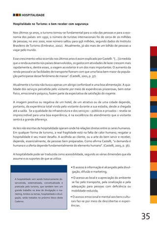 35
HOSPITALIDADE
Hospitalidade no Turismo: o bem receber com segurança
Nos últimos 50 anos, o turismo tornou-se fundamental para a vida das pessoas e para a eco-
nomia dos países: em 1950, o número de turistas internacionais foi de cerca de 20 milhões
de pessoas; no ano 2000, esse número saltou para 956 milhões, segundo dados do Instituto
Brasileiro de Turismo (Embratur, 2002). Atualmente, já são mais de um bilhão de pessoas a
viajar pelo mundo.
Esse crescimento veloz ocorrido nos últimos anos é assim explicado porCastelli: “[...] à medida
que a renda aumenta nos países desenvolvidos, os gastos em atividades de lazer crescem mais
rapidamente e, dentre esses, a viagem ao exterior é um dos mais importantes. O aumento da
renda pessoal e as facilidades de transporte fizeram com que uma faixa bem maior da popula-
ção participasse desse fenômeno de massa”. (Castelli, 2001, p. 37).
Atualmente o turista não busca apenas um abrigo confortável e uma boa alimentação. A qua-
lidade dos serviços percebida pelo visitante por meio de experiências prazerosas, bem estar
físico, emocional e psíquico, fazem parte da expectativa de satisfação do viajante.
A imagem positiva ou negativa de um hotel, de um atrativo ou de uma cidade depende,
portanto, da experiência total vivida pelo visitante durante a sua estadia, desde a chegada
até a saída. Se a qualidade da infraestrutura e dos serviços – públicos e privados – revela-se
imprescindível para uma boa experiência, é na excelência do atendimento que o visitante
sentirá a grande diferença.
As leis não escritas da hospitalidade operam onde há relações diretas entre os seres humanos.
Em qualquer forma de turismo, a real fragilidade está na falta de calor humano; resgatar a
hospitalidade é seu maior desafio. A acolhida ao cliente, ou a arte do bem servir e receber,
depende, essencialmente, de pessoas bem preparadas. Como afirma Castelli, “a demanda é
humana e a oferta depende fundamentalmente do elemento humano”. (Castelli, 2003, p. 36).
A hospitalidade pode ser traduzida como acessibilidade, segundo as várias dimensões que ela
assume e os suportes de que se utiliza:
• O acesso à informação é alcançado pela divul-
gação, difusão e marketing;
• O acesso ao local e a apreciação do ambiente
se faz pelo transporte, pela sinalização e pela
adequação para pessoas com deficiência ou
mobilidade reduzida;
• O acesso emocional e mental aos bens cultu-
rais faz-se por meio de descobertas e experi-
ências.
A hospitalidade vem sendo historicamente de-
senvolvida, sistematizada, conceitualizada e
praticada pelo turismo, que também tem um
grande trabalho na área de divulgação e ma-
rketing. Ambos os temas, hospitalidade e divul-
gação, serão tratados no próximo bloco deste
Caderno.
 