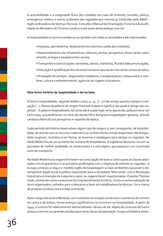 36
A acessibilidade e a integridade física dos cidadãos em caso de incêndio, tumulto, pânico,
emergência médica e outros acidentes são reguladas por normas já instituídas pela ABNT -
Agência Brasileira de NormasTécnicas. Consulte o Manual de OrientaçõesTurismo e Acessibi-
lidade do Ministério doTurismo (2006) e o site www.abntcatalogo.com.br/
A hospitalidade no turismo evidencia-se também em todas as atividades a ele relacionadas:
• Ingresso, permanência, deslocamentos internos e saída dos visitantes;
• Desenvolvimento da infraestrutura: rodovias, portos, aeroportos, obras viárias, sane-
amento, energia e equipamentos sociais;
•Transportes e comunicações: terrestres, aéreos, marítimos, fluvial e telecomunicações;
• Educação e qualificação dos recursos humanos que atuam nos vários ramos do setor;
• Prestação de serviços: alojamentos hoteleiros, transportadores, restaurantes e simi-
lares, cultura e entretenimento, agências de viagens e locadoras.
Uma breve história da hospitalidade e do turismo
O termo hospitalidade, segundo Walker (2002, p. 4), “[...] é tão antigo quanto a própria civili-
zação [...]. Deriva da palavra de origem francesa hospice e significa dar ajuda e abrigo aos via-
jantes”. A palavra hospitalidade, tal como ela é usada hoje, teria aparecido, pela primeira vez
na Europa, provavelmente no início do século XIII e designava hospedagem gratuita, atitude
caridosa oferecida aos peregrinos e viajantes da época.
Cada período da história desenvolveu algum tipo de viagem e, por conseguinte, de hospitali-
dade, de acordo com os recursos materiais e os conhecimentos então disponíveis. NaAntigui-
dade surgiram, na Grécia e em Roma, as tavernas e estalagens para abrigar os viajantes. Na
Idade Média houve um aumento do número de hospedarias. A Inglaterra destacou-se com as
pousadas de melhor qualidade, os restaurantes e a carruagem, que passava a ser o principal
meio de transporte.
Na Idade Moderna as viagens firmaram-se como opção de lazer e cultura para as classes abas-
tadas com os grand tours e as primeiras publicações com o objetivo de orientar os viajantes. A
Europa começou a seguir o modelo inglês de hospedagem e esses ambientes passaram a de-
sempenhar papel social e político importante para a sociedade. Mais tarde, com a Revolução
Industrial e a invenção da máquina a vapor, as viagens foram impulsionadas.O pastorThomas
Cook, conhecido como o precursor do empreendimento turístico, iniciou a comercialização de
tours organizados, voltados para o descanso e lazer de trabalhadores britânicos. Foi o marco
do produto turístico como é hoje conhecido.
Após a SegundaGuerra Mundial, com o advento da aviação comercial e o aumento do número
de carros e de ônibus, houve avanços significativos no turismo e na hospitalidade. A partir de
1949, o turismo foi relativamente democratizado: deixou de ser objeto de consumo de luxo e
passou a ocorrer em grandes escalas para várias faixas da população. Surgiu a hotelaria ameri-
 