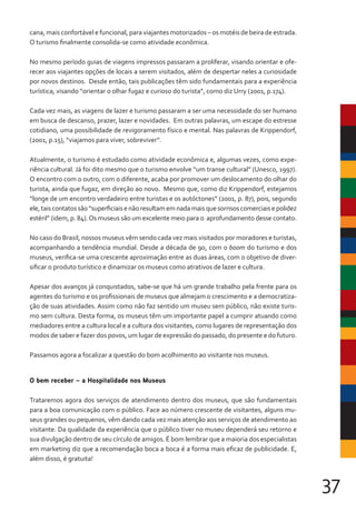37
cana, mais confortável e funcional, para viajantes motorizados – os motéis de beira de estrada.
O turismo finalmente consolida-se como atividade econômica.
No mesmo período guias de viagens impressos passaram a proliferar, visando orientar e ofe-
recer aos viajantes opções de locais a serem visitados, além de despertar neles a curiosidade
por novos destinos. Desde então, tais publicações têm sido fundamentais para a experiência
turística, visando “orientar o olhar fugaz e curioso do turista”, como diz Urry (2001, p.174).
Cada vez mais, as viagens de lazer e turismo passaram a ser uma necessidade do ser humano
em busca de descanso, prazer, lazer e novidades. Em outras palavras, um escape do estresse
cotidiano, uma possibilidade de revigoramento físico e mental. Nas palavras de Krippendorf,
(2001, p.15), “viajamos para viver, sobreviver”.
Atualmente, o turismo é estudado como atividade econômica e, algumas vezes, como expe-
riência cultural. Já foi dito mesmo que o turismo envolve “um transe cultural” (Unesco, 1997).
O encontro com o outro, com o diferente, acaba por promover um deslocamento do olhar do
turista, ainda que fugaz, em direção ao novo. Mesmo que, como diz Krippendorf, estejamos
“longe de um encontro verdadeiro entre turistas e os autóctones” (2001, p. 87), pois, segundo
ele,taiscontatossão“superficiaisenãoresultamemnadamaisquesorrisoscomerciaisepolidez
estéril” (idem, p. 84).Os museus são um excelente meio para o aprofundamento desse contato.
No caso do Brasil, nossos museus vêm sendo cada vez mais visitados por moradores e turistas,
acompanhando a tendência mundial. Desde a década de 90, com o boom do turismo e dos
museus, verifica-se uma crescente aproximação entre as duas áreas, com o objetivo de diver-
sificar o produto turístico e dinamizar os museus como atrativos de lazer e cultura.
Apesar dos avanços já conquistados, sabe-se que há um grande trabalho pela frente para os
agentes do turismo e os profissionais de museus que almejam o crescimento e a democratiza-
ção de suas atividades. Assim como não faz sentido um museu sem público, não existe turis-
mo sem cultura. Desta forma, os museus têm um importante papel a cumprir atuando como
mediadores entre a cultura local e a cultura dos visitantes, como lugares de representação dos
modos de saber e fazer dos povos, um lugar de expressão do passado, do presente e do futuro.
Passamos agora a focalizar a questão do bom acolhimento ao visitante nos museus.
O bem receber – a Hospitalidade nos Museus
Trataremos agora dos serviços de atendimento dentro dos museus, que são fundamentais
para a boa comunicação com o público. Face ao número crescente de visitantes, alguns mu-
seus grandes ou pequenos, vêm dando cada vez mais atenção aos serviços de atendimento ao
visitante. Da qualidade da experiência que o público tiver no museu dependerá seu retorno e
sua divulgação dentro de seu círculo de amigos. É bom lembrar que a maioria dos especialistas
em marketing diz que a recomendação boca a boca é a forma mais eficaz de publicidade. E,
além disso, é gratuita!
 