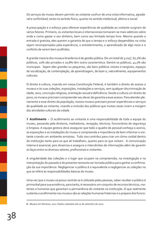 38
Os serviços do museu devem permitir ao visitante usufruir de uma visita informativa, agradá-
vel e confortável, tanto no sentido físico, quanto no sentido intelectual, afetivo e social.
A preocupação e o esforço para oferecer experiências de qualidade ao visitante surgiram de
vários fatores. Primeiro, os visitantes locais e internacionais tornaram-se mais seletivos sobre
onde e como gastar o seu dinheiro, bem como seu limitado tempo livre. Mesmo quando a
entrada é gratuita, eles querem a garantia de que o tempo e o esforço despendidos na visita
sejam recompensados pela experiência, o entretenimento, o aprendizado de algo novo e o
conforto de serem bem acolhidos.
A grande maioria dos museus brasileiros é de gestão pública. De um total de 3.0256
, 67,2% são
públicos, 22% são privados e 10,8% têm outra característica. Dentre os públicos, 41,1% são
municipais. Sejam eles grandes ou pequenos, são bens públicos visíveis e tangíveis, espaços
de socialização, de contemplação, de aprendizagem, de lazer e, naturalmente, equipamentos
culturais.
O direito à cultura, inserido em nossa Constituição Federal, é também o direito de acesso a
museus e às suas coleções, exposições, instalações e serviços, sem qualquer discriminação de
idade, sexo, convicção religiosa, orientação sexual e deficiência. Sendo a cultura um direito do
povo, os museus precisam compreender seu dever de garantia a esse acesso. Para atender ple-
namente a esse direito da população, nossos museus precisam prover experiências e serviços
de qualidade ao visitante, visando a inclusão dos públicos que muitas vezes vivem a margem
das atividades culturais da cidade.
> Acolhimento - O acolhimento ao visitante é uma responsabilidade de toda a equipe do
museu, passando pela diretoria, mediadores, recepção, técnicos, funcionários de segurança
e limpeza. A equipe gestora deve assegurar que todo o quadro de pessoal conheça o acervo,
as exposições e as instalações do museu e compreenda a importância de bem informar o visi-
tante criando um ambiente amistoso. Tudo isso contribui para criar um clima cordial dentro
da instituição tanto para os que ali trabalham, quanto para os que visitam. A comunicação
interna é essencial, pois dinamiza e assegura o intercâmbio de informações além de garantir
os laços entre os diversos setores, profissionais e visitantes.
A singularidade das coleções e o lugar que ocupam na compreensão, na investigação e na
interpretação do passado e do presente necessita ser tornada pública para ganhar a confirma-
ção da sua importância. Negligenciar o público é o equivalente a negligenciar as coleções no
que se refere às responsabilidades básicas do museu.
Uma vez que o museu só possui sentido se é utilizado pelas pessoas, saber receber o público é
primordial para sua existência, para tanto, é necessário um conjunto de recursos técnicos, ma-
teriais e humanos que garantam a permanência do visitante na instituição. O que realmente
sustenta o acolhimento nos museus são as relações humanas fraternas e o preparo dos funcio-
6 - Museus em Números, 2011. Dados coletados até 10 de setembro de 2010.
 