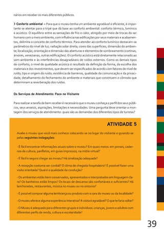 39
nários em receber os mais diferentes públicos.
> Conforto ambiental – Para que o museu tenha um ambiente agradável e eficiente, é impor-
tante se atentar para o tripé que dá base ao conforto ambiental: conforto térmico, lumínico
e acústico. O equilíbrio entre as sensações de frio e calor, atingido por meio de trocas do ser
humano com o meio ambiente, com influência nas edificações por seus materiais e acabamen-
tos, delimita o conceito de conforto térmico. Para atender ao conforto lumínico destacam-se
parâmetros do nível de luz; radiação solar direta; cores das superfícies; dimensão do ambien-
te; localização, orientação e dimensão das aberturas e elementos de sombreamento (cortinas,
árvores, venezianas, outras edificações). O conforto acústico está diretamente relacionado ao
som-ambiente e às interferências desagradáveis de ruídos externos. Como os demais tipos
de conforto, o nível de qualidade acústica é resultado da definição da forma, da escolha dos
materiais e dos revestimentos, que devem ser especificados de acordo com fatores de nível de
ruído; tipo e origem do ruído; existência de barreiras, qualidade da comunicação e da privaci-
dade; detalhamento do fechamento do ambiente e materiais que constituem o cômodo que
determinam a reverberação dos ruídos.
Os Serviços de Atendimento: Foco no Visitante
Para realizar a tarefa de bem receber é necessário que o museu conheça o perfil dos seus públi-
cos, seus anseios, aspirações, limitações e necessidades. Uma pergunta deve orientar a mon-
tagem dos serviços de atendimento: quais são as demandas dos diferentes tipos de turistas?
ATIVIDADE 5
Avalie o museu que você mais conhece colocando-se no lugar do visitante e guiando-se
pelas seguintes indagações:
- É fácil encontrar informações atuais sobre o museu? Em quais meios: em jornais, cader-
nos de cultura, panfletos, em guias impressos, na mídia virtual?
- É fácil e seguro chegar ao museu? Há sinalização adequada?
- A recepção costuma ser cordial? O clima de chegada hospitaleiro? É possível fazer uma
visita orientada? Qual é a qualidade da condução?
-Os ambientes estão bem conservados, apresentados e interpretados em linguagem cla-
ra? Os banheiros estão limpos? Os locais de descanso são confortáveis e suficientes? Há
lanchonetes, restaurantes, música no museu ou no entorno?
- É possível comprar alguma lembrança ou produto com a cara do museu ou da localidade?
-O museu oferece alguma experiência interativa?A visita é agradável?O que te faria voltar?
-O Museu é adequado para diferentes grupos e indivíduos: crianças, jovens e adultos com
diferentes perfis de renda, cultura e escolaridade?
 