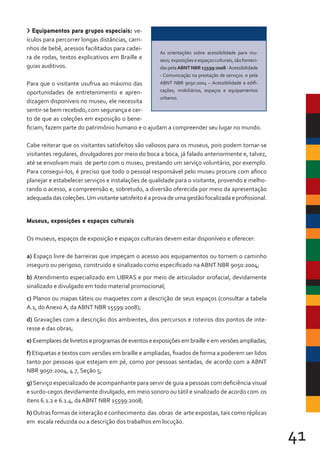 41
> Equipamentos para grupos especiais: ve-
ículos para percorrer longas distâncias, carri-
nhos de bebê, acessos facilitados para cadei-
ra de rodas, textos explicativos em Braille e
guias auditivos.
Para que o visitante usufrua ao máximo das
oportunidades de entretenimento e apren-
dizagem disponíveis no museu, ele necessita
sentir-se bem recebido, com segurança e cer-
to de que as coleções em exposição o bene-
ficiam, fazem parte do patrimônio humano e o ajudam a compreender seu lugar no mundo.
Cabe reiterar que os visitantes satisfeitos são valiosos para os museus, pois podem tornar-se
visitantes regulares, divulgadores por meio do boca a boca, já falado anteriormente e, talvez,
até se envolvam mais de perto com o museu, prestando um serviço voluntário, por exemplo.
Para consegui-los, é preciso que todo o pessoal responsável pelo museu procure com afinco
planejar e estabelecer serviços e instalações de qualidade para o visitante, provendo e melho-
rando o acesso, a compreensão e, sobretudo, a diversão oferecida por meio da apresentação
adequadadascoleções.Umvisitantesatisfeitoéaprovadeumagestãofocalizadaeprofissional.
Museus, exposições e espaços culturais
Os museus, espaços de exposição e espaços culturais devem estar disponíveis e oferecer:
a) Espaço livre de barreiras que impeçam o acesso aos equipamentos ou tornem o caminho
inseguro ou perigoso, construido e sinalizado como especificado na ABNT NBR 9050:2004;
b) Atendimento especializado em LIBRAS e por meio de articulador orofacial, devidamente
sinalizado e divulgado em todo material promocional;
c) Planos ou mapas táteis ou maquetes com a descrição de seus espaços (consultar a tabela
A.1, do Anexo A, da ABNT NBR 15599:2008);
d) Gravações com a descrição dos ambientes, dos percursos e roteiros dos pontos de inte-
resse e das obras;
e) Exemplaresdelivretoseprogramasdeeventoseexposiçõesembrailleeemversõesampliadas;
f) Etiquetas e textos com versões em braille e ampliadas, fixados de forma a poderem ser lidos
tanto por pessoas que estejam em pé, como por pessoas sentadas, de acordo com a ABNT
NBR 9050:2004, 4.7, Seção 5;
g) Serviço especializado de acompanhante para servir de guia a pessoas com deficiência visual
e surdo-cegos devidamente divulgado, em meio sonoro ou tátil e sinalizado de acordo com os
ítens 6.1.2 e 6.1.4, da ABNT NBR 15599:2008;
h) Outras formas de interação e conhecimento das obras de arte expostas, tais como réplicas
em escala reduzida ou a descrição dos trabalhos em locução.
As orientações sobre acessibilidade para mu-
seus,exposiçõeseespaçosculturais,sãoforneci-
das pela ABNT NBR 15599:2008 -Acessibilidade
- Comunicação na prestação de serviços. e pela
ABNT NBR 9050:2004 – Acessibilidade a edifi-
cações, mobiliários, espaços e equipamentos
urbanos.
 