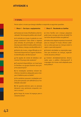 42
1ª ETAPA:
Bloco I – Serviços e equipamentos
1)Oacessoaomuseuéfacilitadooubemlo-
calizado? Há transporte público até o local?
2) A entrada ao museu é gratuita ou com
preços acessíveis? Caso exista o ingresso
para entrada, há promoções ou distinção
de preço para determinados públicos (estu-
dante,idosos,crianças,escolapúblicaetc.)?
3) Dentro do museu, a água filtrada ou mi-
neral está disponível em lugares facilmen-
te identificados e de fácil acesso?
4) Há opções de venda de bebidas e ali-
mentos? Os preços são razoáveis?
5) É possível disponibilizar um local para
as famílias e os grupos fazerem seus pró-
prios piqueniques?
6) As instalações sanitárias incluem ba-
nheiros e lavatórios adequados para crian-
ças e fraldários para os bebês?
7) Os sanitários possuem instalações pró-
prias para pessoas com deficiência ou mo-
bilidade reduzida?
8) Há guarda-volumes para as pessoas
deixarem seus pertences enquanto visi-
tam o museu?
9) Ao longo do museu há espaços para o
visitante sentar?
Bloco II - Recebendo as famílias
1) Uma família com crianças pequenas
pode trazer consigo carrinhos de bebê? Os
carrinhos são permitidos nas galerias?
2) A altura dos objetos expostos é acessível
para as crianças? O museu oferece cadei-
ras ou cubos para que as crianças subam e
vejam o que está exposto?
3) Existem atividades ou exposições espe-
ciais que envolvam as crianças, especial-
mente durante as férias?
4) Existem atividades/materiais direcio-
nados para o público infantojuvenil? A
Linguagem do museu está adaptada para
esse público?
ATIVIDADE 6
Pense sobre o museu que deseja trabalhar e responda as seguintes questões:
 