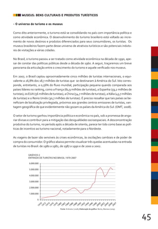 45
MUSEUS: BENS CULTURAIS E PRODUTOS TURÍSTICOS
- O universo do turismo e os museus
Como dito anteriormente, o turismo está se consolidando no país com importância política e
como atividade econômica. O desenvolvimento do turismo brasileiro está voltado ao incre-
mento de novos destinos e produtos diferenciados para seus consumidores, os turistas. Os
museus brasileiros fazem parte desse universo de atrativos turísticos e são potenciais induto-
res de visitações a várias cidades.
No Brasil, o turismo passou a ser tratado como atividade econômica na década de 1990, ape-
sar de constar das políticas públicas desde a década de 1960. A seguir, traçaremos um breve
panorama da articulação entre o crescimento do turismo e aquele verificado nos museus.
Em 2007, o Brasil captou aproximadamente cinco milhões de turistas internacionais, o equi-
valente a 26,8% dos 18,7 milhões de turistas que se destinaram à América do Sul. Isto corres-
ponde, entretanto, a 0,56% do fluxo mundial, participação pequena quando comparada aos
países líderes no ranking, como a França (81,9 milhões de turistas), a Espanha (59,2 milhões de
turistas), os EUA (56 milhões de turistas), aChina (54,7 milhões de turistas), a Itália (43,7 milhões
de turistas) e o Reino Unido (30,7 milhões de turistas). É preciso ressaltar que tais países se be-
neficiam de localização privilegiada, próximos aos grandes centros emissores de turistas, van-
tagem geográfica de que evidentemente não gozam os países daAmérica do Sul. (OMT, 2008).
O setor de turismo ganhou importância política e econômica no país, sob a promessa de anga-
riar divisas e contribuir para a mitigação das desigualdades socioespaciais.A desconcentração
produtiva do turismo, no período após a década de oitenta, parece ter tido como base as polí-
ticas de incentivo ao turismo nacional, notadamente para o Nordeste.
As viagens de lazer são sensíveis às crises econômicas, às oscilações cambiais e de poder de
compra do consumidor.O gráfico abaixo permite visualizar três quedas acentuadas na entrada
de turistas no Brasil: de 1980 a 1982, de 1987 a 1990 e de 2000 a 2002.
1970
1972
1974
1976
1978
1980
1982
1984
1986
1988
1990
1992
1994
1996
1998
2000
2002
2004
2006
2007
0
1.000.000
2.000.000
3.000.000
4.000.000
5.000.000
6.000.000
Fonte: Embratur (2008); Elaboração do gráfico: Murta, Mariana (2009).
GRÁFICO 2
ENTRADA DE TURISTAS NO BRASIL 1970-2007
 