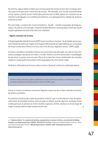 47
No entanto, alguns dados revelam que uma boa parte de nossos museus tem um longo cami-
nho a percorrer para atrair maior fluxo de turistas. Por exemplo, num mundo crescentemente
virtual, apenas 52% de nossas instituições possuem site na Web, apesar do crescente uso da
internet na divulgação e no marketing de destinos, e no planejamento e seleção de atrativos
turísticos a visitar.
Por outro lado, a maioria dos museus brasileiros – 82,9% – mantém exposições de longa du-
ração, e 62,5% de curta duração, enquanto 80,6% oferecem visitas guiadas sendo que 76,4%
exigem agendamento prévio da visita com mediador.
- Alguns conceitos de turismo
AOrganização Mundial doTurismo (OMT) assim conceitua o turismo: “as atividades que as pes-
soasrealizamdurantesuasviagenseemlugaresdiferentesdeseulugarhabitual,porumperíodo
de tempo consecutivo inferior a um ano, com o fim de ócio, negócios e outros.” (OMT, 1998).
A Unesco considera a atividade turística como promotora da educação, da cultura e da cons-
ciência ecológica dos povos em todo o mundo. Sendo o turismo primordial à consolidação
da paz entre os povos, uma vez que o fluxo de turistas faz crescer sentimentos de amizade,
respeito e cooperação entre países e entre populações de uma mesma nação.
No Brasil, o Ministério do Turismo utiliza o termo “atrativo” conforme a definição abaixo.
Como os museus se inserem no turismo?Vejamos o percurso de um bem cultural no turismo:
de atrativo a produto.
Os atrativos turísticos são a base do produto turístico7
, que é construído por meio do desen-
volvimento da atividade turística. Esta só pode se realizar quando algumas condições forem
criadas para que as pessoas se sintam atraídas e possam, de fato, deslocar-se de seu lugar de
origem e passar determinado tempo fora de casa.
7 - Produto turístico “é o conjunto de atrativos, equipamentos e serviços turísticos, acrescidos de facilidade,
ofertado a um determinado preço. BRASIL. Ministério doTurismo. Programa de Regionalização doTurismo – Rotei-
ros do Brasil: RoteirizaçãoTurística – Módulo Operacional 7. Brasília: 2008. Publicação disponível em
www.turismo.gov.br.
“Atrativos turísticos são locais, objetos, equipamentos, pessoas, fenômenos, eventos ou manifestações capazes
de motivar o deslocamento de pessoas para conhecê- los” (MTur, 2007)
 
