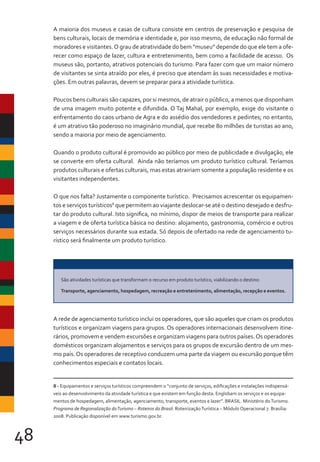 48
A maioria dos museus e casas de cultura consiste em centros de preservação e pesquisa de
bens culturais, locais de memória e identidade e, por isso mesmo, de educação não formal de
moradores e visitantes.O grau de atratividade do bem “museu” depende do que ele tem a ofe-
recer como espaço de lazer, cultura e entretenimento, bem como a facilidade de acesso. Os
museus são, portanto, atrativos potenciais do turismo. Para fazer com que um maior número
de visitantes se sinta atraído por eles, é preciso que atendam às suas necessidades e motiva-
ções. Em outras palavras, devem se preparar para a atividade turística.
Poucos bens culturais são capazes, por si mesmos, de atrair o público, a menos que disponham
de uma imagem muito potente e difundida. O Taj Mahal, por exemplo, exige do visitante o
enfrentamento do caos urbano de Agra e do assédio dos vendedores e pedintes; no entanto,
é um atrativo tão poderoso no imaginário mundial, que recebe 80 milhões de turistas ao ano,
sendo a maioria por meio de agenciamento.
Quando o produto cultural é promovido ao público por meio de publicidade e divulgação, ele
se converte em oferta cultural. Ainda não teríamos um produto turístico cultural. Teríamos
produtos culturais e ofertas culturais, mas estas atrairiam somente a população residente e os
visitantes independentes.
O que nos falta? Justamente o componente turístico. Precisamos acrescentar os equipamen-
tos e serviços turísticos8
que permitem ao viajante deslocar-se até o destino desejado e desfru-
tar do produto cultural. Isto significa, no mínimo, dispor de meios de transporte para realizar
a viagem e de oferta turística básica no destino: alojamento, gastronomia, comércio e outros
serviços necessários durante sua estada. Só depois de ofertado na rede de agenciamento tu-
rístico será finalmente um produto turístico.
A rede de agenciamento turístico inclui os operadores, que são aqueles que criam os produtos
turísticos e organizam viagens para grupos. Os operadores internacionais desenvolvem itine-
rários, promovem e vendem excursões e organizam viagens para outros países.Os operadores
domésticos organizam alojamentos e serviços para os grupos de excursão dentro de um mes-
mo país.Os operadores de receptivo conduzem uma parte da viagem ou excursão porque têm
conhecimentos especiais e contatos locais.
8 - Equipamentos e serviços turísticos compreendem o “conjunto de serviços, edificações e instalações indispensá-
veis ao desenvolvimento da atividade turística e que existem em função desta. Englobam os serviços e os equipa-
mentos de hospedagem, alimentação, agenciamento, transporte, eventos e lazer”. BRASIL. Ministério doTurismo.
Programa de Regionalização doTurismo – Roteiros do Brasil: RoteirizaçãoTurística – Módulo Operacional 7. Brasília:
2008. Publicação disponível em www.turismo.gov.br.
São atividades turísticas que transformam o recurso em produto turístico, viabilizando o destino:
Transporte, agenciamento, hospedagem, recreação e entretenimento, alimentação, recepção e eventos.
 