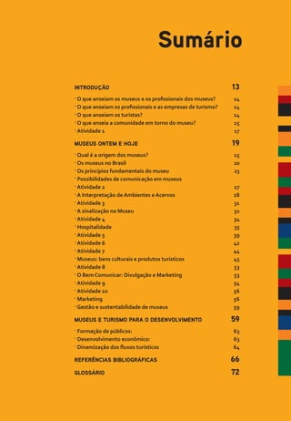 INTRODUÇÃO 13
� O que anseiam os museus e os profissionais dos museus? 14
� O que anseiam os profissionais e as empresas de turismo? 14
� O que anseiam os turistas? 14
� O que anseia a comunidade em torno do museu? 15
� Atividade 1 17
MUSEUS ONTEM E HOJE 19
� Qual é a origem dos museus? 15
� Os museus no Brasil 20
� Os princípios fundamentais do museu 23
� Possibilidades de comunicação em museus
� Atividade 2 27
� A Interpretação de Ambientes e Acervos 28
� Atividade 3 31
� A sinalização no Museu 32
� Atividade 4 34
� Hospitalidade 35
� Atividade 5 39
� Atividade 6 42
� Atividade 7 44
� Museus: bens culturais e produtos turísticos 45
� Atividade 8 53
� O Bem Comunicar: Divulgação e Marketing 53
� Atividade 9 54
� Atividade 10 56
� Marketing 56
� Gestão e sustentabilidade de museus 59
MUSEUS E TURISMO PARA O DESENVOLVIMENTO 59
� Formação de públicos: 63
� Desenvolvimento econômico: 63
� Dinamização dos fluxos turísticos 64
REFERÊNCIAS BIBLIOGRÁFICAS 66
GLOSSÁRIO 72
Sumário
 