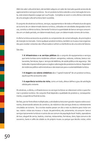 50
Além do valor cultural do bem, ele também adquire um valor de mercado quando acrescido de
agenciamento e serviços turísticos. Se um produto turístico atende a uma motivação do turis-
ta, este estará disposto a pagar por sua fruição. Completa-se assim o ciclo oferta e demanda
de uma atração cultural turística bem-sucedida.
O conjunto de atrativos turísticos, serviços, equipamentos e de toda a infraestrutura de apoio
ao turismo de um determinado destino turístico, utilizados em atividades designadas turísti-
cas, constitui a oferta turística. DemandaTurística é a quantidade de bens e serviços consumi-
dos em um dado período, em determinado local, e por um determinado número de turistas.
A oferta turística acrescenta ao produto os componentes de comercialização, de promoção e
de inserção no mercado. Como qualquer produto turístico, também os museus mais organiza-
dos para receber visitantes são influenciados e sofrem a interferência de uma série de fatores.
São eles:
> A infraestrutura e os serviços públicos são o conjunto de equipamentos e serviços
que tanto turistas como residentes utilizam: aeroportos, rodovias, ciclovias, bares e res-
taurantes, farmácias, lojas e serviços de telefonia, de saúde pública e de segurança. São
todoselesimprescindíveisparaacriaçãoevalorizaçãodosprodutosturísticos.Dependem
de instâncias político-administrativas e são essenciais para a sustentabilidade turística.
> A imagem e os valores simbólicos são o “capital imaterial” de um produto turístico,
aquilo que lhe acrescenta valor.
> A experiência turística da visita, como um todo, afeta e define o grau de satisfação
obtida pelo visitante.
Os atrativos, a oferta, a infraestrutura e os serviços turísticos se relacionam entre si para for-
mar o produto turístico. Do conjunto final depende a qualidade do produto e, consequente-
mente, a experiência final do turista.
De fato, por ter forte efeito multiplicador, a atividade turística tem grande impacto sobre a eco-
nomia, dinamizando setores do comércio, da indústria e dos serviços direta ou indiretamente
vinculados ao turismo. Se o turista resolve passar um dia a mais no destino para incluir em
seu roteiro visitas aos museus e locais de patrimônio, ele, certamente, irá consumir bens e
serviços tipicamente turísticos e outros de uso comum da população local: hotéis, operadores
de tour, aluguel de carros, teatros, cinemas, restaurantes, farmácias, táxis, lojas comuns e de
souvenirs, bares e cafés da cidade ou do próprio museu ou parque que decidiu visitar, entre
 