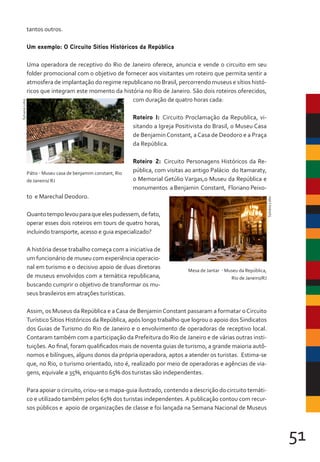 51
tantos outros.
Um exemplo: O Circuito Sítios Históricos da República
Uma operadora de receptivo do Rio de Janeiro oferece, anuncia e vende o circuito em seu
folder promocional com o objetivo de fornecer aos visitantes um roteiro que permita sentir a
atmosfera de implantação do regime republicano no Brasil, percorrendo museus e sítios histó-
ricos que integram este momento da história no Rio de Janeiro. São dois roteiros oferecidos,
com duração de quatro horas cada:
Roteiro I: Circuito Proclamação da Republica, vi-
sitando a Igreja Positivista do Brasil, o Museu Casa
de BenjaminConstant, aCasa de Deodoro e a Praça
da República.
Roteiro 2: Circuito Personagens Históricos da Re-
pública, com visitas ao antigo Palácio do Itamaraty,
o Memorial Getúlio Vargas,o Museu da República e
monumentos a Benjamin Constant, Floriano Peixo-
to e Marechal Deodoro.
Quantotempolevouparaqueelespudessem,defato,
operar esses dois roteiros em tours de quatro horas,
incluindo transporte, acesso e guia especializado?
A história desse trabalho começa com a iniciativa de
um funcionário de museu com experiência operacio-
nal em turismo e o decisivo apoio de duas diretoras
de museus envolvidos com a temática republicana,
buscando cumprir o objetivo de transformar os mu-
seus brasileiros em atrações turísticas.
Assim, os Museus da República e a Casa de Benjamin Constant passaram a formatar o Circuito
Turístico Sítios Históricos da República, após longo trabalho que logrou o apoio dos Sindicatos
dos Guias de Turismo do Rio de Janeiro e o envolvimento de operadoras de receptivo local.
Contaram também com a participação da Prefeitura do Rio de Janeiro e de várias outras insti-
tuições.Ao final, foram qualificados mais de noventa guias de turismo, a grande maioria autô-
nomos e bilíngues, alguns donos da própria operadora, aptos a atender os turistas. Estima-se
que, no Rio, o turismo orientado, isto é, realizado por meio de operadoras e agências de via-
gens, equivale a 35%, enquanto 65% dos turistas são independentes.
Para apoiar o circuito, criou-se o mapa-guia ilustrado, contendo a descrição do circuito temáti-
co e utilizado também pelos 65% dos turistas independentes. A publicação contou com recur-
sos públicos e apoio de organizações de classe e foi lançada na Semana Nacional de Museus
Pátio - Museu casa de benjamim constant, Rio
de Janeiro/ RJ
Sylvana
Lobo
Mesa de Jantar - Museu da República,
Rio de Janeiro/RJ
Sylvana
Lobo
 