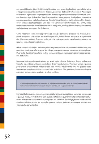 52
em 2009. O Circuito Sítios Históricos da República vem sendo divulgado no mercado turístico
e nos principais eventos e entidades do setor, a exemplo do Encontro Nacional da Associação
Brasileira deAgências deViagens (Abav) e o daAssociação Brasileira das Operadoras deTuris-
mo (Braztoa, sigla de Brazilian Tour Operators Association, como é divulgada no exterior). A
operadora continua trabalhando com o Circuito Sítios Históricos da República, além dos cir-
cuitos culturais das Fazendas de Café e do Tour Comunitário em favelas do Rio. Enfim, esses
roteiros de turismo em museus encontram-se integrados, ainda que timidamente, aos roteiros
tradicionais de turismo no Rio de Janeiro.
Como há sempre várias leituras possíveis do acervo e da história expostos nos museus, é ur-
gente exercitar a criatividade em sua interpretação, com o fim de enriquecer a experiência
dos diferentes públicos. Trata-se, enfim, de criar novos produtos, trabalhando o acervo e os
recursos existentes como atrativos.
Há certamente um longo caminho a percorrer para consolidar o turismo em museus num país
com forte tradição em Turismo de Sol e Praia, mas espera-se que o exemplo se multiplique.
Para tanto, é preciso trabalhar o efetivo envolvimento dos museus com os serviços organiza-
dos de turismo.
Museus e centros culturais desejosos por atrair maior número de turistas devem realizar um
trabalho sistemático junto aos prestadores de serviços turísticos. Promover visitas especiais
para guias e operadoras de receptivo local é de absoluta necessidade, uma vez que são esses
agentes que mantêm estreitos contatos com os turistas. São, portanto, fundamentais para
promover o museu como atrativo e produto turístico.
Em localidades que não contam com serviços turísticos organizados de agências, operadoras
e guias, o museu pode trabalhar com outros profissionais que têm muito contato com os tu-
ristas, e devem ser considerados como potenciais parceiros de divulgação dos museus como
atrativos turísticos, como, por exemplo, garçons, taxistas, e demais pessoas que prestam ser-
viços usados por visitantes.
Os museus podem elaborar um formulário de avaliação direcionado aos guias de turismo para que esses
profissionais apontem deficiências e soluções não previstas pela equipe da instituição.
 
