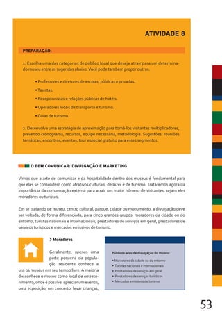 53
1. Escolha uma das categorias de público local que deseja atrair para um determina-
do museu entre as sugeridas abaixo.Você pode também propor outras.
• Professores e diretores de escolas, públicas e privadas.
•Taxistas.
• Recepcionistas e relações públicas de hotéis.
• Operadores locais de transporte e turismo.
• Guias de turismo.
2. Desenvolva uma estratégia de aproximação para torná-los visitantes multiplicadores,
prevendo cronograma, recursos, equipe necessária, metodologia. Sugestões: reuniões
temáticas, encontros, eventos, tour especial gratuito para esses segmentos.
PREPARAÇÃO:
ATIVIDADE 8
O BEM COMUNICAR: DIVULGAÇÃO E MARKETING
Vimos que a arte de comunicar e da hospitalidade dentro dos museus é fundamental para
que eles se consolidem como atrativos culturais, de lazer e de turismo. Trataremos agora da
importância da comunicação externa para atrair um maior número de visitantes, sejam eles
moradores ou turistas.
Em se tratando de museu, centro cultural, parque, cidade ou monumento, a divulgação deve
ser voltada, de forma diferenciada, para cinco grandes grupos: moradores da cidade ou do
entorno, turistas nacionais e internacionais, prestadores de serviços em geral, prestadores de
serviços turísticos e mercados emissivos de turismo.
> Moradores
Geralmente, apenas uma
parte pequena da popula-
ção residente conhece e
usa os museus em seu tempo livre. A maioria
desconhece o museu como local de entrete-
nimento, onde é possível apreciar um evento,
uma exposição, um concerto, levar crianças,
Públicos-alvo da divulgação do museu:
• Moradores da cidade ou do entorno
• Turistas nacionais e internacionais
• Prestadores de serviços em geral
• Prestadores de serviços turísticos
• Mercados emissivos de turismo
 