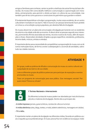 54
amigos e familiares para conhecer, sentar no jardim e desfrutar de outras formas de lazer ofe-
recidas. Os museus têm como desafio melhorar a comunicação e a aproximação com mora-
dores, primeiramente, para permitir o direito ao lazer e à cultura da sua comunidade, mas
também para tê-los como parceiros e construtores do patrimônio que guardam e exibem.
É fundamental disponibilizar e divulgar a programação, muitas vezes excelente, de um centro
cultural bem montado em seu bairro. Não é incomum ver pessoas lamentando haver perdido
um show ou uma exibição a preços populares, por absoluta falta de divulgação.
Os museus devem ter um plano de comunicação e divulgação permanente com os residentes
do entorno e da cidade onde ele se encontra. A ideia é atrair as pessoas segundo seus interes-
ses, promovendo oficinas associadas aos temas, recursos e acervo do museu, além de exposi-
ções e shows. Desenvolver atividades dirigidas a grupos específicos: estudantes, professores,
terceira idade, músicos, artistas e artesãos.
É importante alertar para a necessidade de compatibilizar a programação do museu com as de
outras instituições locais, de forma a evitar a sobreposição e o acúmulo de atividades, sobre-
tudo nas cidades menores.
ATIVIDADE 9
Em grupo, avalie as práticas de difusão e comunicação do museu ou centro cultural com
a população de seu bairro e de sua cidade.
Liste os diferentes grupos de públicos potenciais para participar de exposições e eventos
promovidos no museu.
Trace um programa de comunicação para esse público. Que mensagens veicular? Por
quais meios? Físicos ou virtuais?
> Turistas Nacionais e Internacionais
Os diferentes turistas de museus podem ser abordados por meio de diversos
veículos e materiais de divulgação. Dentre eles os principais são:
- A mídia impressa (jornais, guias turísticos, revistas de cultura e turismo).
- A mídia eletrônica (sites, blogs, twitter, e-mails, boletins eletrônicos, mensagens em celular).
-TV e rádio.
É importante manter um plano de divulgação nas diferentes mídias, focando em públicos usu-
ais e naqueles que se pretende atingir. O museu precisa ficar em evidência nos espaços midiá-
 