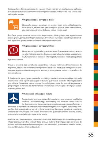 55
ticos populares. Com a gratuidade dos espaços virtuais e por ser um local que exige agilidade,
o museu deve atualizar suas informações com periodicidade e participar dos sites e redes aces-
sados pelos turistas.
> Os prestadores de serviços da cidade
São aquelas pessoas que atuam em serviços locais muito utilizados por tu-
ristas: taxistas, responsáveis pelo transporte público, bares e restaurantes,
lojas e comércio, atrativos de lazer e cultura e mídia local.
Propõe-se que os museus e centros culturais promovam visitas guiadas para representantes
desses grupos, para que conheçam os espaços.O resultado esperado é a celebração de convê-
nios e parcerias que estimulem o aumento da frequência ao museu.
> Os prestadores de serviços turísticos
São os setores organizados que atuam especificamente no turismo recepti-
vo: setor hoteleiro, agentes de viagens, operadores turísticos, guias de turis-
mo, funcionários de postos de informação turística e de instituições públicas
ligadas ao turismo.
O que se propõe é algo semelhante à experiência realizada no Circuito Sítios Históricos da
República, descrita anteriormente. O importante é que cada instituição ofereça visitas guia-
das para representantes desses grupos, a começar pelos guias de turismo e operadoras de
receptivo locais.
É fundamental que o museu mantenha um diálogo constante com esse público, trocando
informações sobre o perfil dos grupos de turismo que visitam a cidade. Informações sobre
procedência, faixa etária, idioma e tempo disponível para a visita são necessárias para que a
programação, os horários de atendimento e o material de comunicação e divulgação se adé-
quem ao público real.
> Os mercados emissivos de turismo
Os agentes do turismo emissivo são importantes promotores de localidades
turísticas. Uma boa estratégia de marketing para museus e centros culturais
é o direcionamento de campanhas promocionais para esses profissionais e
empresas. É importante manter contatos diretos com agências de viagens, operadoras, com-
panhias de transporte aéreo, terrestre, fluvial e marítimo. Da mesma maneira, é importante
um canal de comunicação com escolas e universidades que desenvolvem o turismo escolar,
grupos de turismo da terceira idade, entre outros.
Como se trata de uma viagem, dificilmente o visitante terá interesse em se deslocar para co-
nhecer apenas um produto cultural. Desta forma, o material de divulgação para o mercado de
turismo emissivo deve ser feito em conjunto com o município, promovendo não só o museu,
mas também outros atrativos da cidade.
 