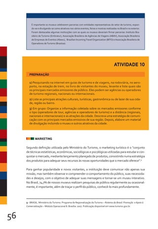 56
MARKETING
Segundo definição utilizada pelo Ministério do Turismo, o marketing turístico é o “conjunto
de técnicas estatísticas, econômicas, sociológicas e psicológicas utilizadas para estudar e con-
quistar o mercado, mediante lançamento planejado de produtos, consistindo numa estratégia
dos produtos para adequar seus recursos às novas oportunidades que o mercado oferece”.9
Para ganhar popularidade e novos visitantes, a instituição deve comunicar não apenas sua
missão, mas também observar e compreender o comportamento do público, suas necessida-
des e desejos, com o objetivo de adequar suas mensagens e tornar-se um museu interativo.
No Brasil, 74,7% de nossos museus realizam pesquisas de público regularmente ou ocasional-
mente, é importante, além de traçar o perfil do público, conhecê-lo mais profundamente.
É importante os museus celebrarem parcerias com entidades representativas do setor de turismo, expon-
do-se e divulgando-se como atrativos nos vários eventos, feiras e mostras realizadas no Brasil e no exterior.
Foram destacadas algumas instituições com as quais os museus deveriam firmar parcerias: Instituto Bra-
sileiro de Turismo (Embratur), Associação Brasileira de Agências de Viagens (ABAV), Associação Brasileira
de Empresas de Eventos (Abeoc), Brazilian IncomingTravel Organization (BITO) e Associação Brasileira de
Operadores deTurismo (Braztoa).
1) Pesquisando na internet em guias de turismo e de viagens, na rodoviária, no aero-
porto, na estação de trem, no livro de visitantes do museu, levante e liste quais são
os principais mercados emissores de público. Eles podem ser agências ou operadores
de turismo regionais, nacionais ou internacionais.
2) Liste as principais atrações culturais, turísticas, gastronômica ou de lazer de sua cida-
de, região ou bairro.
3) Em grupo: Organize a informação coletada sobre os mercados emissores conforme
o tipo (operadores de tour, agências e operadores de turismo) e a distância (regionais,
nacionais e internacionais) e as atrações da cidade. Descreva uma estratégia de comuni-
cação com os principais mercados emissivos de sua região. Depois, elabore um material
de divulgação incluindo o museu e outros atrativos da cidade.
PREPARAÇÃO
ATIVIDADE 10
9 - BRASIL. Ministério doTurismo. Programa de Regionalização doTurismo – Roteiros do Brasil: Promoção e Apoio à
Comercialização – Módulo Operacional 8. Brasília: 2007. Publicação disponível em www.turismo.gov.br.
 