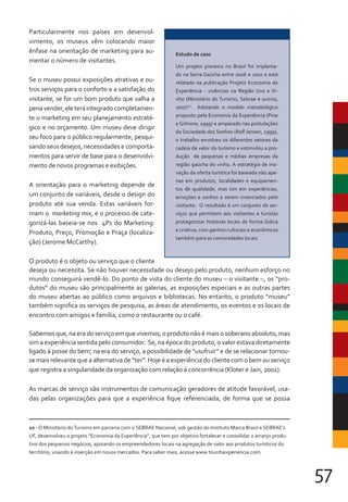 57
Particularmente nos países em desenvol-
vimento, os museus vêm colocando maior
ênfase na orientação de marketing para au-
mentar o número de visitantes.
Se o museu possui exposições atrativas e ou-
tros serviços para o conforto e a satisfação do
visitante, se for um bom produto que valha a
penavender,eleteráintegradocompletamen-
te o marketing em seu planejamento estraté-
gico e no orçamento. Um museu deve dirigir
seu foco para o público regularmente, pesqui-
sando seus desejos, necessidades e comporta-
mentos para servir de base para o desenvolvi-
mento de novos programas e exibições.
A orientação para o marketing depende de
um conjunto de variáveis, desde o design do
produto até sua venda. Estas variáveis for-
mam o marketing mix, e o processo de cate-
gorizá-las baseia-se nos 4Ps do Marketing:
Produto, Preço, Promoção e Praça (localiza-
ção) (Jerome McCarthy).
O produto é o objeto ou serviço que o cliente
deseja ou necessita. Se não houver necessidade ou desejo pelo produto, nenhum esforço no
mundo conseguirá vendê-lo. Do ponto de vista do cliente do museu – o visitante –, os “pro-
dutos” do museu são principalmente as galerias, as exposições especiais e as outras partes
do museu abertas ao público como arquivos e bibliotecas. No entanto, o produto “museu”
também significa os serviços de pesquisa, as áreas de atendimento, os eventos e os locais de
encontro com amigos e família, como o restaurante ou o café.
Sabemosque,naeradoserviçoemquevivemos,oprodutonãoémaisosoberanoabsoluto,mas
sim a experiência sentida pelo consumidor. Se, na época do produto, o valor estava diretamente
ligado à posse do bem; na era do serviço, a possibilidade de “usufruir” e de se relacionar tornou-
se mais relevante que a alternativa de “ter”. Hoje é a experiência do cliente com o bem ou serviço
que registra a singularidade da organização com relação à concorrência (Kloter e Jain, 2002).
As marcas de serviço são instrumentos de comunicação geradores de atitude favorável, usa-
das pelas organizações para que a experiência fique referenciada, de forma que se possa
Estudo de caso
Um projeto pioneiro no Brasil foi implanta-
do na Serra Gaúcha entre 2006 e 2007 e está
relatado na publicação Projeto Economia da
Experiência - vivências na Região Uva e Vi-
nho (Ministério do Turismo, Sebrae e outros,
2007)10
. Adotando o modelo metodológico
proposto pela Economia da Experiência (Pine
e Gilmore, 1999) e amparado nas postulações
da Sociedade dos Sonhos (Rolf Jensen, 1999),
o trabalho envolveu os diferentes setores da
cadeia de valor do turismo e estimulou a pro-
dução de pequenas e médias empresas da
região gaúcha do vinho. A estratégia de ino-
vação da oferta turística foi baseada não ape-
nas em produtos, localidades e equipamen-
tos de qualidade, mas sim em experiências,
emoções e sonhos a serem vivenciados pelo
visitante. O resultado é um conjunto de ser-
viços que permitem aos visitantes e turistas
protagonizar histórias locais de forma lúdica
e criativa, com ganhos culturais e econômicos
também para as comunidades locais.
10 - O Ministério doTurismo em parceria com o SEBRAE Nacional, sob gestão do Instituto Marca Brasil e SEBRAE’s
UF, desenvolveu o projeto “Economia da Experiência”, que tem por objetivo fortalecer e consolidar o arranjo produ-
tivo dos pequenos negócios, apoiando os empreendedores locais na agregação de valor aos produtos turísticos do
território, visando à inserção em novos mercados. Para saber mais, acesse www.tourdsexperiencia.com.
 