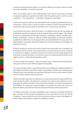 58
transformar aquele momento fugaz em um registro indelével, que sempre retorna ao verda-
deiro lugar da batalha: a mente do consumidor.
Assim, com produtos cada vez mais indiferenciados, é por meio do serviço que as empresas
conseguem singularizar a experiência do cliente. Não mais apenas a posse ­
– concreta, visível,
constatável ­–, mas a experiência ­
– coisa etérea, intangível, às vezes fugaz.
O novo turismo guia-se, cada vez mais, pela sequência de interações que pode oferecer ao seu
consumidor, o turista. Como o consumo turístico se realiza no mesmo local da produção de
experiências, hoje, o turismo pode ser entendido como a “economia da experiência”.
O turismo tem como base o setor de serviços, e é a relação humana que dá a percepção de
qualidade da experiência vivida pelo turista ao longo de todo o ciclo da viagem. São relações
de consumo impregnadas de dimensões intangíveis: cordialidade, respeito, atenção, pontu-
alidade, amabilidade, cortesia, etc. Mas são também dependentes de dimensões tangíveis:
a qualidade da infraestrutura e dos equipamentos, da disponibilidade de serviços, das insta-
lações prediais, dos quartos, das salas de espera, dos meios de transporte, da sinalização, da
limpeza das ruas, etc.
O mesmo se aplica ao universo dos museus. Quanto mais relacionadas com a interação, com
a experiência real do visitante, mais impacto terão as marcas de serviço do museu na atitude
do visitante com relação à instituição. Enquanto instrumentos de comunicação geradores de
sentimentos e atitudes favoráveis, as marcas do serviço do marketing experiencial têm como
objetivo primeiro a valorização da experiência vivida.
As outras variáveis do marketing – preço, promoção e praça – são ferramentas de grande efi-
cácia para incentivar e atrair diferentes segmentos de público.
Há museus que hoje utilizam o preço diferenciado como estratégia de captação de público. A
gratuidade é praticada em dias determinados ou para públicos escolares, por exemplo; preços
reduzidos são às vezes ofertados aos operadores de grupos turísticos, patrocinadores, doado-
res e funcionários recebem ingressos gratuitos.
O ponto é também peça chave no marketing: se o museu está situado em lugar de difícil aces-
so por transporte público, ele pode firmar convênios com empresas para realizarem o trans-
porte pago de visitantes durante os finais de semana e feriados, em horários divulgados em
seus fôlderes. Os serviços de transporte público com paradas nos museus são comuns em
algumas cidades; outras oferecem áreas de estacionamento para veículos particulares.
Em relação à promoção, vimos que a identidade visual e a logomarca são peças importantes
para o processo de comunicação e divulgação do museu, pois fixam sua marca na mídia de
divulgação. O mesmo padrão de cores deve caracterizar também as peças de divulgação: fo-
lhetos, mapas, cartões-postais, programas, catálogos e cartazes.
 