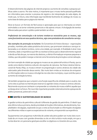 59
O desenvolvimento das páginas de internet propicia o aumento de consultas e pesquisas pú-
blicas sobre o acervo. Por este motivo, é importante que o museu tenha pessoal qualificado
em informática para orientar o processo de registro e de interpretação de cada objeto, de
modo que, no futuro, esta informação seja transferida facilmente do catálogo do museu ou
outra base de dados para a página da internet.
Deve-se buscar um formato de fácil acesso e apreciação para que os internautas se sintam
estimulados a se tornar visitantes presenciais e não apenas virtuais. A divulgação de eventos
diferenciados para atrair o público pode também ser eficaz.
São exemplos de promoção no turismo: Os Conventions & Visitors Bureaux - organizações
privadas, mantidas pela cadeia produtiva do turismo, que promovem atrativos e serviços re-
lacionados a um destino turístico, como uma cidade, por exemplo. A finalidade é atrair mais
visitantes, dada a importância que têm as receitas turísticas para o desenvolvimento regional
e devido ao fato de que, na maioria dos destinos, a oferta é formada por empresas pequenas e
médias, que não podem manejar a internet como ferramenta de promoção e comercialização.
Um bom exemplo de cidade que agrega os museus ao seu potencial turístico é Paraty, que se
vende como destino histórico-cultural e de esportes de natureza. Na Festa Literária Interna-
cional de Paraty (Flip), os museus entram na programação e outros atrativos da cidade são
valorizados pela dimensão desse evento. São muito bem-vindas as iniciativas de enriquecer
as informações sobre os museus e divulgá-las nos sites dos municípios, o que contribui para o
aumento da visitação turística.
Há também programas que cumprem uma função específica de utilidade para o usuário, tais
como sites ou portais na internet para reservar ou agendar visitas a museus e centros culturais.
Recomenda-se procurar conhecer e compreender os visitantes do museu e definir aqueles que
se deseja atrair no futuro. Por isso é tão importante proceder sistematicamente a pesquisas de
público presencial, potencial e virtual.
GESTÃO E SUSTENTABILIDADE DE MUSEUS
A gestão turística do patrimônio cultural é diferente da gestão do patrimônio. O ideal é que
esta última inclua a primeira, dando prioridade às funções informativas, de atendimento, hos-
pitalidade e divulgação, esperando-se que a visita ao local amplie as informações divulgadas
nas diferentes mídias e supere as expectativas do visitante, enriquecendo sua experiência.
Equipamentos com programas multimídia de caráter educativo podem ser muito úteis na en-
trada de um museu com grandes dimensões ou de um sítio turístico muito amplo, em que o
turista deve ter um panorama geral para escolher os objetivos e o itinerário de sua visita.
Profissionais de comunicação e de turismo revelam-se necessários para os museus, seja
como funcionários em seus quadros técnicos, seja como prestadores de consultoria e serviço.
 