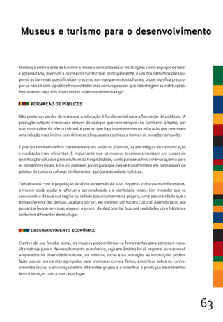 63
O diálogo entre a área de turismo e museus consolida essas instituições como espaços de lazer
e aprendizado, diversifica os roteiros turísticos e, principalmente, é um dos caminhos para su-
primir as barreiras que dificultam o acesso aos equipamentos culturais, o que significa preocu-
par-se não só com o público frequentador mas com as pessoas que não chegam às instituições.
Destacamos aqui três importantes objetivos desse diálogo:
FORMAÇÃO DE PÚBLICOS
Não podemos perder de vista que a educação é fundamental para a formação de públicos. A
produção cultural é realizada através de códigos que nem sempre são familiares a todos, por
isso, muito além da oferta cultural, é preciso que haja investimentos na educação que permitam
uma relação mais íntima com diferentes linguagens estéticas e formas de perceber o mundo.
É preciso também definir claramente quais serão os públicos, as estratégias de comunicação
e mediação mais eficientes. É importante que os museus brasileiros invistam em cursos de
qualificação voltados para a cultura da hospitalidade, tanto para seus funcionários quanto para
os moradores locais. Este é o primeiro passo para que eles se transformem em formadores de
público de turismo cultural e influenciem a própria atividade turística.
Trabalhando com a população local na apreensão de suas riquezas culturais multifacetadas,
o museu pode ajudar a reforçar a personalidade e a identidade locais. Um morador que se
conscientiza de que sua região ou cidade possui uma marca própria, uma peculiaridade que a
torna diferente das demais, acabará por ser, ele mesmo, um turista cultural.Além do lazer, ele
passará a buscar em suas viagens o prazer da descoberta, buscará realidades com hábitos e
costumes diferentes de seu lugar.
DESENVOLVIMENTO ECONÔMICO
Cientes de sua função social, os museus podem tornar-se ferramentas para construir novas
alternativas para o desenvolvimento econômico, seja em âmbito local, regional ou nacional.
Amparados na diversidade cultural, na inclusão social e na inovação, as instituições podem
fazer uso de seu caráter agregador para promover cursos, feiras, encontros sobre os conhe-
cimentos locais, a articulação entre diferentes grupos e o incentivo à produção de diferentes
bens e serviços com a marca do lugar.
Museus e turismo para o desenvolvimento
 